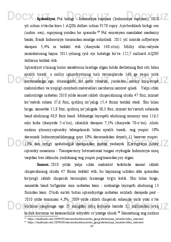 Iqtisodiyot.   Pul   birligi   -   Indoneziya   rupiyasi   (Indoneziya   rupiyasi),   2010
yil uchun o'rtacha kurs 1 AQSh dollari uchun 9170 rupiy. Ayirboshlash birligi sen
(indon.   sen),   rupiyning   yuzdan   bir   qismidir. 19
  Pul   emissiyasi   mamlakat   markaziy
banki, Bank Indoneziya tomonidan amalga oshiriladi. 2011 yil oxirida inflyatsiya
darajasi   5,4%   ni   tashkil   etdi   (dunyoda   140-o'rin).   Milliy   oltin-valyuta
zaxiralarining   hajmi   2011-yilning   iyul   oyi   holatiga   ko’ra   122,7   milliard   AQSH
dollarini tashkil etdi.
Iqtisodiyot o'zining bozor xarakterini hisobga olgan holda davlatning faol roli bilan
ajralib   turadi:   u   milliy   iqtisodiyotning   turli   tarmoqlarida   140   ga   yaqin   yirik
korxonalarga   ega,   shuningdek,   bir   qator   tovarlar,   jumladan,   asosiy   oziq-ovqat
mahsulotlari va yoqilg'i-moylash materiallari narxlarini nazorat qiladi. . Yalpi ichki
mahsulotga nisbatan 2010 yilda sanoat ishlab chiqarishining ulushi 47 foiz, xizmat
ko’rsatish   sohasi   37,6   foiz,   qishloq   xo’jaligi   15,4   foizni   tashkil   etadi.   Shu   bilan
birga, sanoatda 12,8 foiz, qishloq xo’jaligida 38,3 foiz, xizmat ko’rsatish sohasida
band aholining 48,9 foizi band. Mehnatga layoqatli aholining umumiy soni  116,5
mln   kishi   (dunyoda   5-o rin),   ishsizlik   darajasi   7,1%   (dunyoda   70-o rin).   Aholiʻ ʻ
muhim   ijtimoiy-iqtisodiy   tabaqalanish   bilan   ajralib   turadi,   eng   yuqori   10%
daromadi  Indoneziyaliklarning  quyi  10%  daromadidan  deyarli  11  baravar   yuqori.
13%   dan   ortig'i   qashshoqlik   darajasidan   pastda   yashaydi.   Korruptsiya   jiddiy
iqtisodiy muammo - Transparency International tuzgan reytingda Indoneziya uzoq
vaqtdan beri ikkinchi yuzlikning eng yuqori pog'onasidan joy olgan.
Sanoat.   2010   yilda   yalpi   ichki   mahsulot   tarkibida   sanoat   ishlab
chiqarishining   ulushi   47   foizni   tashkil   etdi,   bu   hajmning   uchdan   ikki   qismidan
ko'prog'i   ishlab   chiqarish   tarmoqlari   hissasiga   to'g'ri   keldi.   Shu   bilan   birga,
sanoatda   band   bo'lganlar   soni   nisbatan   kam   -   mehnatga   layoqatli   aholining   13
foizidan   kam.   O'sish   sur'ati   butun   iqtisodiyotga   nisbatan   sezilarli   darajada   past   -
2010   yilda   taxminan   4,3%.   2009-yilda   ishlab   chiqarish   sohasida   yirik   yoki   o’rta
korxona   maqomiga   ega   25   mingdan   ortiq   korxona   hamda   3,2   milliondan   ortiq
kichik korxona va kasanachilik subyekti ro’yxatga olindi. 20
 Sanoatning eng muhim
19
  https://studbooks.net/2199592/ekonomika/ekonomiko_geograficheskaya_harakteristika_indonezii
20
  https://studbooks.net/2199592/ekonomika/ekonomiko_geograficheskaya_harakteristika_indonezii
23 