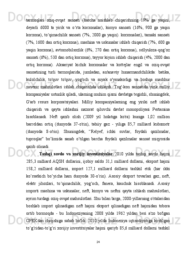 tarmoqlari   oziq-ovqat   sanoati   (barcha   noishlab   chiqarishning   19%   ga   yaqini,
deyarli   6000   ta   yirik   va   o rta   korxonalar),   kimyo   sanoati   (16%,   900   ga   yaqinʻ
korxona), to qimachilik sanoati (7%, 2000 ga yaqin). korxonalari), tamaki sanoati	
ʻ
(7%, 1600 dan ortiq korxona), mashina va uskunalar ishlab chiqarish (7%, 600 ga
yaqin   korxona),   avtomobilsozlik   (6%,   270   dan   ortiq   korxona),   sellyuloza-qog oz	
ʻ
sanoati (6%), 530 dan ortiq korxona), tayyor kiyim ishlab chiqarish (4%, 2000 dan
ortiq   korxona).   Aksariyat   kichik   korxonalar   va   kottejlar   engil   va   oziq-ovqat
sanoatining   turli   tarmoqlarida,   jumladan,   an'anaviy   hunarmandchilikda:   batika,
kulolchilik,   to'quv   to'quv,   yog'och   va   suyak   o'ymakorligi   va   boshqa   mashhur
suvenir   mahsulotlari   ishlab   chiqarishda   ishlaydi.   Tog'-kon   sanoatida   yirik   milliy
kompaniyalar ustunlik qiladi, ularning muhim qismi davlatga tegishli, shuningdek,
G'arb   resurs   korporatsiyalari.   Milliy   kompaniyalarning   eng   yiriki   neft   ishlab
chiqarish   va   qayta   ishlashni   nazorat   qiluvchi   davlat   monopoliyasi   Pertamina
hisoblanadi.   Neft   qazib   olish   (2009   yil   holatiga   ko'ra)   kuniga   1,02   million
barreldan   ortiq   (dunyoda   37-o'rin),   tabiiy   gaz   -   yiliga   85,7   milliard   kubometr
(dunyoda   8-o'rin).   Shuningdek,   “Relyef,   ichki   suvlar,   foydali   qazilmalar,
tuproqlar”   bo’limida   sanab   o’tilgan   barcha   foydali   qazilmalar   sanoat   miqyosida
qazib olinadi.
Tashqi   savdo   va   xorijiy   investitsiyalar.   2010   yilda   tashqi   savdo   hajmi
285,3   milliard   AQSH   dollarini,   ijobiy   saldo   31,1   milliard   dollarni,   eksport   hajmi
158,2   milliard   dollarni,   import   127,1   milliard   dollarni   tashkil   etdi   (har   ikki
ko’rsatkich   bo’yicha   ham   dunyoda   30-o’rin).   Asosiy   eksport   tovarlari   gaz,   neft,
elektr   jihozlari,   to qimachilik,   yog och,   fanera,   kauchuk   hisoblanadi.   Asosiy	
ʻ ʻ
importi   mashina   va   uskunalar,   neft,   kimyo   va   neftni   qayta   ishlash   mahsulotlari,
ayrim turdagi oziq-ovqat mahsulotlari. Shu bilan birga, 2000-yillarning o'rtalaridan
boshlab   import   qilinadigan   neft   hajmi   eksport   qilinadigan   neft   hajmidan   tobora
ortib   bormoqda   -   bu   Indoneziyaning   2008   yilda   1962   yildan   beri   a'zo   bo'lgan
OPEKdan  chiqishiga  sabab   bo'ldi.  2010  yilda  Indoneziya  iqtisodiyotiga  kiritilgan
to g ridan-to g ri xorijiy investitsiyalar  hajmi qariyb 85,6 milliard dollarni tashkil	
ʻ ʻ ʻ ʻ
24 