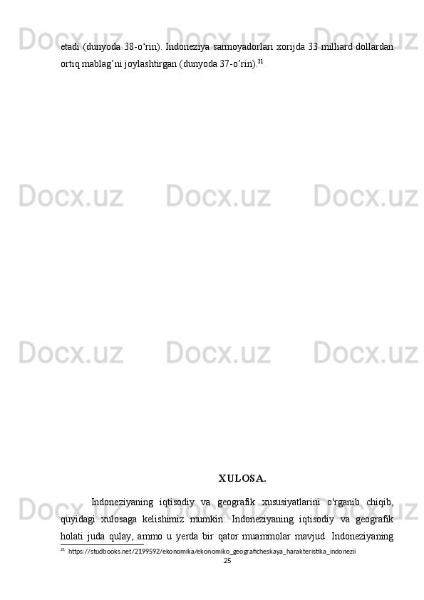 etadi (dunyoda 38-o rin). Indoneziya sarmoyadorlari xorijda 33 milliard dollardanʻ
ortiq mablag’ni joylashtirgan (dunyoda 37-o’rin). 21
 
 
XULOSA.
Indoneziyaning   iqtisodiy   va   geografik   xususiyatlarini   o'rganib   chiqib,
quyidagi   xulosaga   kelishimiz   mumkin:   Indoneziyaning   iqtisodiy   va   geografik
holati   juda   qulay,   ammo   u   yerda   bir   qator   muammolar   mavjud.   Indoneziyaning
21
  https://studbooks.net/2199592/ekonomika/ekonomiko_geograficheskaya_harakteristika_indonezii
25 