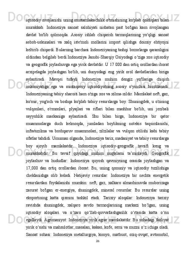 iqtisodiy rivojlanishi uning mustamlakachilik o'tmishining ko'plab qoldiqlari bilan
murakkab.   Indoneziya   sanoat   salohiyati   nisbatan   past   bo'lgan   kam   rivojlangan
davlat   bo'lib   qolmoqda.   Asosiy   ishlab   chiqarish   tarmoqlarining   yo'qligi   sanoat
asbob-uskunalari   va   xalq   iste'moli   mollarini   import   qilishga   doimiy   ehtiyojni
keltirib chiqardi. Bularning barchasi Indoneziyaning tashqi bozorlarga qaramligini
oldindan belgilab berdi.Indoneziya Janubi-Sharqiy Osiyodagi  o ziga xos iqtisodiyʻ
va geografik joylashuvga ega yirik davlatdir. U 17 000 dan ortiq orollardan iborat
arxipelagda   joylashgan   bo'lib,   uni   dunyodagi   eng   yirik   orol   davlatlaridan   biriga
aylantiradi.   Mavqei   tufayli   Indoneziya   muhim   dengiz   yo'llariga   chiqish
imkoniyatiga   ega   va   mintaqaviy   iqtisodiyotning   asosiy   o'yinchisi   hisoblanadi.
Indoneziyaning tabiiy sharoiti ham o'ziga xos va xilma-xildir. Mamlakat neft, gaz,
ko'mir,   yog'och   va   boshqa   ko'plab   tabiiy   resurslarga   boy.   Shuningdek,   u   o'zining
vulqonlari,   o'rmonlari,   plyajlari   va   riflari   bilan   mashhur   bo'lib,   uni   jozibali
sayyohlik   maskaniga   aylantiradi.   Shu   bilan   birga,   Indoneziya   bir   qator
muammolarga   duch   kelmoqda,   jumladan   boylikning   notekis   taqsimlanishi,
infratuzilma   va   boshqaruv   muammolari,   zilzilalar   va   vulqon   otilishi   kabi   tabiiy
ofatlar tahdidi. Umuman olganda, Indoneziya tarix, madaniyat va tabiiy resurslarga
boy   ajoyib   mamlakatdir.   Indoneziya   iqtisodiy-geografik   tavsifi   keng   va
murakkabdir.   Bu   tavsif   quyidagi   muhim   nuqtalarni   ta minlaydi.   Geografik	
ʼ
joylashuv   va   hududlar:   Indoneziya   quyosh   qavmiyning   orasida   joylashgan   va
17,000   dan   ortiq   orollardan   iborat.   Bu,   uning   qonuniy   va   iqtisodiy   tuzilishiga
cheklanishga   olib   keladi.   Natijaviy   resurslar:   Indoneziya   bir   nechta   energetik
resurslardan   foydalanishi   mumkin:   neft,   gaz,   xalkaro   almashinuvda   muborizaga
zarurat   bo'lgan   er-energiya,   shuningdek,   mineral   resurslar.   Bu   resurslar   uning
eksportining   katta   qismini   tashkil   etadi.   Tarixiy   aloqalar:   Indoneziya   tarixiy
ravishda   shuningdek,   xalqaro   savdo   tarmoqlarining   markazi   bo lgan,   uning	
ʻ
iqtisodiy   aloqalari   va   o zaro   qo llab-quvvatlashganlik   o rtasida   katta   o rin	
ʻ ʻ ʻ ʻ
egallaydi. Agrimaniyot: Indoneziya yirik agrar mamlakatdir. Bu sohadagi  faoliyat
yirik o sishi va mahsulotlar, masalan, kakao, kofe, serni va muzni o z ichiga oladi.	
ʻ ʻ
Sanoat   sohasi:   Indoneziya   metallurgiya,   kimyo,   matbuot,   oziq-ovqat,   avtomobil,
26 