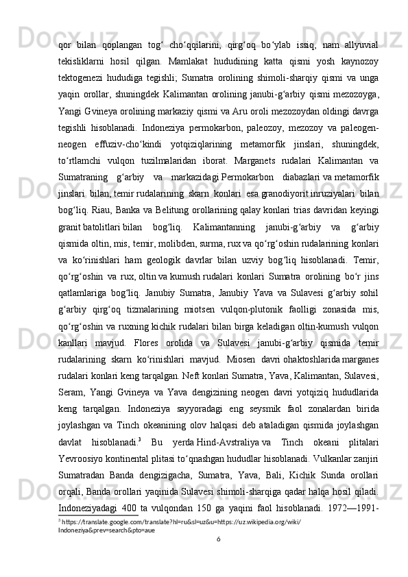 qor   bilan   qoplangan   tog   cho qqilarini,   qirg oq   bo ylab   issiq,   nam   allyuvialʻ ʻ ʻ ʻ
tekisliklarni   hosil   qilgan.   Mamlakat   hududining   katta   qismi   yosh   kaynozoy
tektogenezi   hududiga   tegishli;   Sumatra   orolining   shimoli-sharqiy   qismi   va   unga
yaqin   orollar,   shuningdek   Kalimantan   orolining   janubi-g arbiy   qismi	
ʻ   mezozoyga ,
Yangi Gvineya orolining markaziy qismi va Aru oroli mezozoydan oldingi davrga
tegishli   hisoblanadi.   Indoneziya   permokarbon,   paleozoy,   mezozoy   va   paleogen-
neogen   effuziv-cho kindi   yotqiziqlarining   metamorfik   jinslari,   shuningdek,	
ʻ
to rtlamchi   vulqon   tuzilmalaridan   iborat.   Marganets   rudalari   Kalimantan   va	
ʻ
Sumatraning   g arbiy   va   markazidagi	
ʻ   Permokarbon   diabazlari   va   metamorfik
jinslari   bilan ,   temir   rudalarining   skarn   konlari   esa   granodiyorit   inruziyalari   bilan
bog liq. Riau, Banka va Belitung orollarining	
ʻ   qalay   konlari  trias davridan keyingi
granit   batolitlari   bilan   bog liq.   Kalimantanning   janubi-g arbiy   va   g arbiy	
ʻ ʻ ʻ
qismida   oltin ,   mis ,  temir,   molibden ,   surma ,   rux   va   qo rg oshin	
ʻ ʻ   rudalarining   konlari
va   ko rinishlari   ham   geologik   davrlar   bilan   uzviy   bog liq   hisoblanadi.   Temir,	
ʻ ʻ
qo rg oshin   va   rux,	
ʻ ʻ   oltin   va   kumush   rudalari   konlari   Sumatra   orolining   bo r   jins	ʻ
qatlamlariga   bog liq.   Janubiy   Sumatra,   Janubiy   Yava   va   Sulavesi   g arbiy   sohil	
ʻ ʻ
g arbiy   qirg oq   tizmalarining   miotsen   vulqon-plutonik   faolligi   zonasida   mis,	
ʻ ʻ
qo rg oshin va ruxning kichik rudalari bilan birga keladigan oltin-kumush vulqon
ʻ ʻ
kanllari   mavjud.   Flores   orolida   va   Sulavesi   janubi-g arbiy   qismida   temir	
ʻ
rudalarining   skarn   ko rinishlari   mavjud.   Miosen   davri	
ʻ   ohaktoshlarida   marganes
rudalari konlari keng tarqalgan.   Neft   konlari Sumatra, Yava, Kalimantan, Sulavesi,
Seram,   Yangi   Gvineya   va   Yava   dengizining   neogen   davri   yotqiziq   hududlarida
keng   tarqalgan.   Indoneziya   sayyoradagi   eng   seysmik   faol   zonalardan   birida
joylashgan   va   Tinch   okeanining   olov   halqasi   deb   ataladigan   qismida   joylashgan
davlat   hisoblanadi. 3
  Bu   yerda   Hind-Avstraliya   va   Tinch   okeani   plitalari
Yevroosiyo kontinental plitasi to qnashgan hududlar hisoblanadi. Vulkanlar zanjiri	
ʻ
Sumatradan   Banda   dengizigacha,   Sumatra,   Yava,   Bali,   Kichik   Sunda   orollari
orqali, Banda orollari yaqinida Sulavesi shimoli-sharqiga qadar halqa hosil qiladi.
Indoneziyadagi   400   ta   vulqondan   150   ga   yaqini   faol   hisoblanadi.   1972—1991-
3
 https://translate.google.com/translate?hl=ru&sl=uz&u=https://uz.wikipedia.org/wiki/
Indoneziya&prev=search&pto=aue
6 