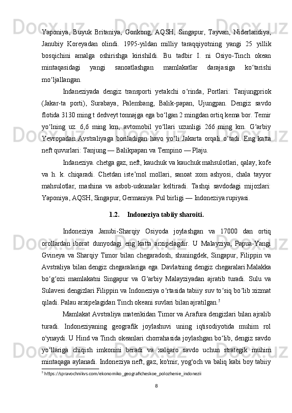 Yaponiya,   Buyuk   Britaniya,   Gonkong,   AQSH,   Singapur,   Tayvan,   Niderlandiya,
Janubiy   Koreyadan   olindi.   1995-yildan   milliy   taraqqiyotning   yangi   25   yillik
bosqichini   amalga   oshirishga   kirishildi.   Bu   tadbir   I.   ni   Osiyo-Tinch   okean
mintaqasidagi   yangi   sanoatlashgan   mamlakatlar   darajasiga   ko tarishiʻ
mo ljallangan.	
ʻ
Indaneziyada   dengiz   transporti   yetakchi   o rinda,   Portlari:   Tanjungpriok	
ʻ
(Jakar-ta   porti),   Surabaya,   Palembang,   Balik-papan,   Ujungpan.   Dengiz   savdo
flotida 3130 ming t dedveyt tonnajga ega bo lgan 2 mingdan ortiq kema bor. Temir	
ʻ
yo lning   uz.   6,6   ming   km,   avtomobil   yo llari   uzunligi   266   ming   km.   G arbiy	
ʻ ʻ ʻ
Yevropadan   Avstraliyaga   boriladigan   havo   yo li   Jakarta   orqali   o tadi.   Eng   katta	
ʻ ʻ
neft quvurlari: Tanjung — Balikpapan va Tempino — Plaju.
Indaneziya. chetga gaz, neft, kauchuk va kauchuk mahsulotlari, qalay, kofe
va   h.   k.   chiqaradi.   Chetdan   iste mol   mollari,   sanoat   xom   ashyosi,   chala   tayyor	
ʼ
mahsulotlar,   mashina   va   asbob-uskunalar   keltiradi.   Tashqi   savdodagi   mijozlari:
Yaponiya, AQSH, Singapur, Germaniya. Pul birligi — Indoneziya rupiyasi. 
1.2. Indoneziya tabiiy sharoiti.
Indoneziya   Janubi-Sharqiy   Osiyoda   joylashgan   va   17000   dan   ortiq
orollardan   iborat   dunyodagi   eng   katta   arxipelagdir.   U   Malayziya,   Papua-Yangi
Gvineya   va   Sharqiy   Timor   bilan   chegaradosh,   shuningdek,   Singapur,   Filippin   va
Avstraliya bilan dengiz chegaralariga ega. Davlatning dengiz chegaralari:Malakka
bo g ozi   mamlakatni   Singapur   va   G arbiy   Malayziyadan   ajratib   turadi.   Sulu   va	
ʻ ʻ ʻ
Sulavesi dengizlari Filippin va Indoneziya o rtasida tabiiy suv to siq bo lib xizmat	
ʻ ʻ ʻ
qiladi. Palau arxipelagidan Tinch okeani suvlari bilan ajratilgan. 5
Mamlakat Avstraliya materikidan Timor va Arafura dengizlari bilan ajralib
turadi.   Indoneziyaning   geografik   joylashuvi   uning   iqtisodiyotida   muhim   rol
o'ynaydi. U Hind va Tinch okeanlari chorrahasida joylashgan bo lib, dengiz savdo	
ʻ
yo llariga   chiqish   imkonini   beradi   va   xalqaro   savdo   uchun   strategik   muhim	
ʻ
mintaqaga aylanadi. Indoneziya neft, gaz, ko'mir, yog'och va baliq kabi boy tabiiy
5
 https://spravochnikvs.com/ekonomiko_geograficheskoe_polozhenie_indonezii
8 