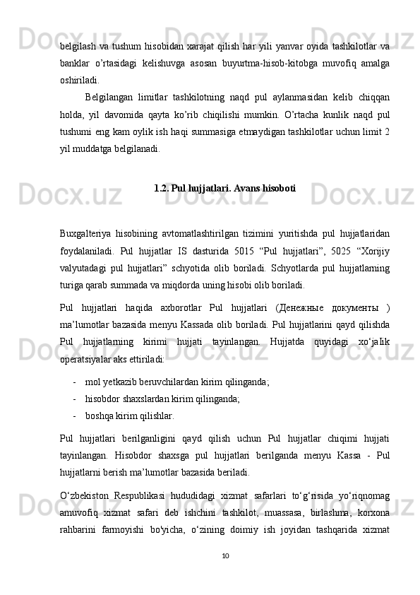 belgilash   va   tushum   hisobidan   xarajat   qilish   har   yili   yanvar   oyida   tashkilotlar   va
banklar   o’rtasidagi   kelishuvga   asosan   buyurtma-hisob-kitobga   muvofiq   amalga
oshiriladi.
Belgilangan   limitlar   tashkilotning   naqd   pul   aylanmasidan   kelib   chiqqan
holda,   yil   davomida   qayta   ko’rib   chiqilishi   mumkin.   O’rtacha   kunlik   naqd   pul
tushumi eng kam oylik ish haqi summasiga etmaydigan tashkilotlar uchun limit 2
yil muddatga belgilanadi.
1.2.  Pul hujjatlari. Avans hisoboti
Buxgalteriya   hisobining   avtomatlashtirilgan   tizimini   yuritishda   pul   hujjatlaridan
foydalaniladi.   Pul   hujjatlar   IS   dasturida   5015   “Pul   hujjatlari”,   5025   “Xorijiy
valyutadagi   pul   hujjatlari”   schyotida   olib   boriladi.   Schyotlarda   pul   hujjatlarning
turiga qarab summada va miqdorda uning hisobi olib boriladi.   
Pul   hujjatlari   haqida   axborotlar   Pul   hujjatlari   ( Денежные   документы   )
ma’lumotlar   bazasida   menyu  Kassada   olib  boriladi.   Pul   hujjatlarini   qayd  qilishda
Pul   hujjatlarning   kirimi   hujjati   tayinlangan.   Hujjatda   quyidagi   xo‘jaIik
operatsiyalar aks ettiriladi:
- mol yetkazib beruvchilardan kirim qilinganda;
- hisobdor shaxslardan kirim qilinganda;
- boshqa kirim qilishlar.
Pul   hujjatlari   berilganligini   qayd   qilish   uchun   Pul   hujjatlar   chiqimi   hujjati
tayinlangan.   Hisobdor   shaxsga   pul   hujjatlari   berilganda   menyu   Kassa   -   Pul
hujjatlarni berish ma’lumotlar bazasida beriladi.
O ‘zbekiston   Respublikasi   hududidagi   xizmat   safarlari   to‘g‘risida   yo‘riqnomag
amuvofiq   xizmat   safari   deb   ishchini   tashkilot,   muassasa,   birlashma,   korxona
rahbarini   farmoyishi   bo'yicha,   o‘zining   doimiy   ish   joyidan   tashqarida   xizmat
10 