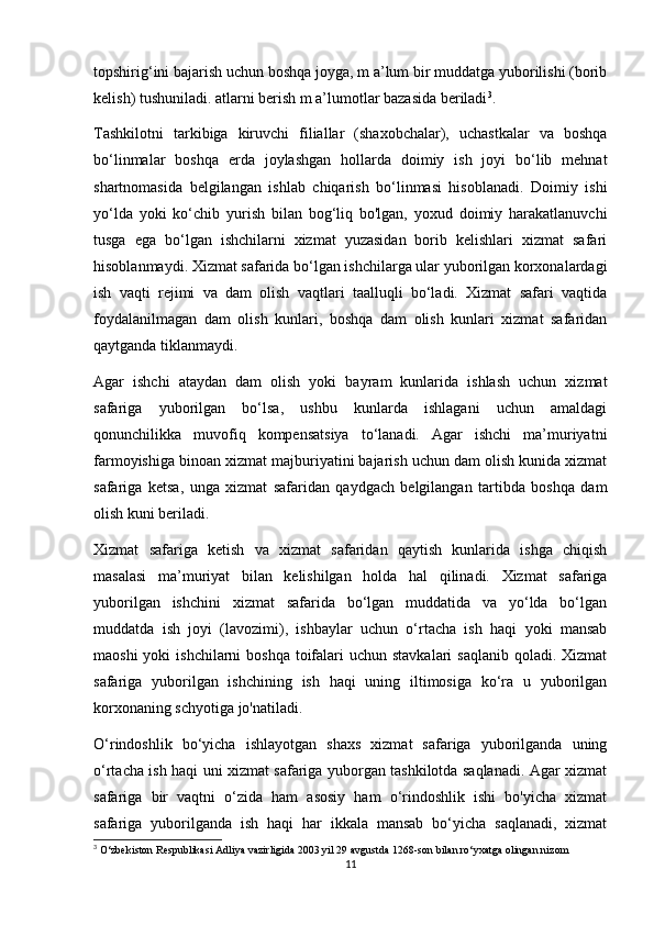 topshirig‘ini bajarish uchun boshqa joyga, m a’lum bir muddatga yuborilishi (borib
kelish) tushuniladi.  atlarni berish m a’lumotlar bazasida beriladi 3
.
Tashkilotni   tarkibiga   kiruvchi   filiallar   (shaxobchalar),   uchastkalar   va   boshqa
bo‘linmalar   boshqa   erda   joylashgan   hollarda   doimiy   ish   joyi   bo‘lib   mehnat
shartnomasida   belgilangan   ishlab   chiqarish   bo‘linmasi   hisoblanadi.   Doimiy   ishi
yo‘lda   yoki   ko‘chib   yurish   bilan   bog‘liq   bo'lgan,   yoxud   doimiy   harakatlanuvchi
tusga   ega   bo‘lgan   ishchilarni   xizmat   yuzasidan   borib   kelishlari   xizmat   safari
hisoblanmaydi. Xizmat safarida bo‘lgan ishchilarga ular yuborilgan korxonalardagi
ish   vaqti   rejimi   va   dam   olish   vaqtlari   taalluqli   bo‘ladi.   Xizmat   safari   vaqtida
foydalanilmagan   dam   olish   kunlari,   boshqa   dam   olish   kunlari   xizmat   safaridan
qaytganda tiklanmaydi.
Agar   ishchi   ataydan   dam   olish   yoki   bayram   kunlarida   ishlash   uchun   xizmat
safariga   yuborilgan   bo‘lsa,   ushbu   kunlarda   ishlagani   uchun   amaldagi
qonunchilikka   muvofiq   kompensatsiya   to‘lanadi.   Agar   ishchi   ma’muriyatni
farmoyishiga binoan xizmat majburiyatini bajarish uchun dam olish kunida xizmat
safariga   ketsa,   unga   xizmat   safaridan   qaydgach   belgilangan   tartibda   boshqa   dam
olish kuni beriladi.
Xizmat   safariga   ketish   va   xizmat   safaridan   qaytish   kunlarida   ishga   chiqish
masalasi   ma’muriyat   bilan   kelishilgan   holda   hal   qilinadi.   Xizmat   safariga
yuborilgan   ishchini   xizmat   safarida   bo‘lgan   muddatida   va   yo‘lda   bo‘lgan
muddatda   ish   joyi   (lavozimi),   ishbaylar   uchun   o‘rtacha   ish   haqi   yoki   mansab
maoshi  yoki  ishchilarni  boshqa  toifalari  uchun stavkalari  saqlanib qoladi. Xizmat
safariga   yuborilgan   ishchining   ish   haqi   uning   iltimosiga   ko‘ra   u   yuborilgan
korxonaning schyotiga jo'natiladi.
O‘rindoshlik   bo‘yicha   ishlayotgan   shaxs   xizmat   safariga   yuborilganda   uning
o‘rtacha ish haqi uni xizmat safariga yuborgan tashkilotda saqlanadi. Agar xizmat
safariga   bir   vaqtni   o‘zida   ham   asosiy   ham   o‘rindoshlik   ishi   bo'yicha   xizmat
safariga   yuborilganda   ish   haqi   har   ikkala   mansab   bo‘yicha   saqlanadi,   xizmat
3
 O‘zbekiston Respublikasi Adliya vazirligida 2003 yil 29 avgustda 1268-son bilan ro‘yxatga olingan nizom
11 