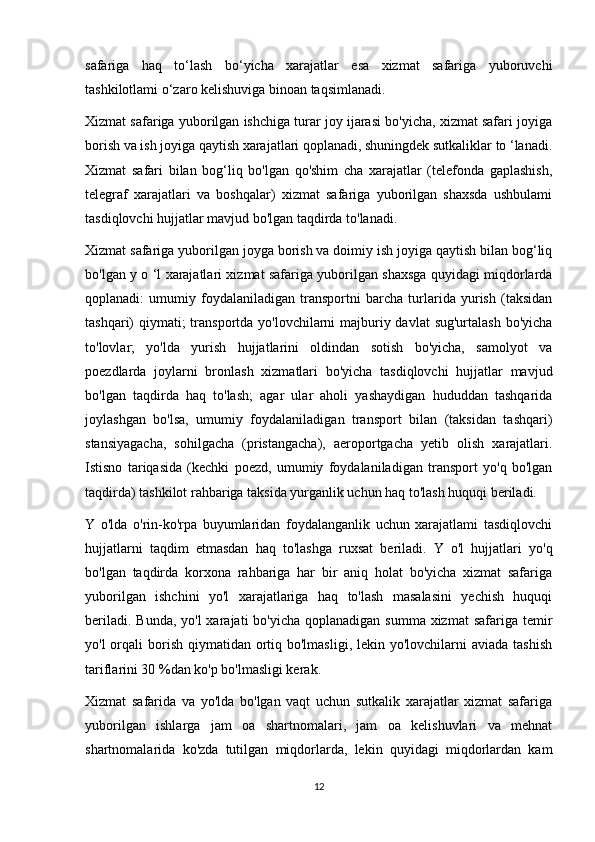 safariga   haq   to‘lash   bo‘yicha   xarajatlar   esa   xizmat   safariga   yuboruvchi
tashkilotlami o‘zaro kelishuviga binoan taqsimlanadi.
Xizmat safariga yuborilgan ishchiga turar joy ijarasi bo'yicha, xizmat safari joyiga
borish va ish joyiga qaytish xarajatlari qoplanadi, shuningdek sutkaliklar to ‘lanadi.
Xizmat   safari   bilan   bog‘liq   bo'lgan   qo'shim   cha   xarajatlar   (telefonda   gaplashish,
telegraf   xarajatlari   va   boshqalar)   xizmat   safariga   yuborilgan   shaxsda   ushbulami
tasdiqlovchi hujjatlar mavjud bo'lgan taqdirda to'lanadi.
Xizmat safariga yuborilgan joyga borish va doimiy ish joyiga qaytish bilan bog‘liq
bo'lgan y o ‘l xarajatlari xizmat safariga yuborilgan shaxsga quyidagi miqdorlarda
qoplanadi:   umumiy   foydalaniladigan   transportni   barcha   turlarida   yurish   (taksidan
tashqari) qiymati; transportda yo'lovchilarni majburiy davlat  sug'urtalash bo'yicha
to'lovlar;   yo'lda   yurish   hujjatlarini   oldindan   sotish   bo'yicha,   samolyot   va
poezdlarda   joylarni   bronlash   xizmatlari   bo'yicha   tasdiqlovchi   hujjatlar   mavjud
bo'lgan   taqdirda   haq   to'lash;   agar   ular   aholi   yashaydigan   hududdan   tashqarida
joylashgan   bo'lsa,   umumiy   foydalaniladigan   transport   bilan   (taksidan   tashqari)
stansiyagacha,   sohilgacha   (pristangacha),   aeroportgacha   yetib   olish   xarajatlari.
Istisno   tariqasida   (kechki   poezd,   umumiy   foydalaniladigan   transport   yo'q   bo'lgan
taqdirda) tashkilot rahbariga taksida yurganlik uchun haq to'lash huquqi beriladi.
Y   o'lda   o'rin-ko'rpa   buyumlaridan   foydalanganlik   uchun   xarajatlami   tasdiqlovchi
hujjatlarni   taqdim   etmasdan   haq   to'lashga   ruxsat   beriladi.   Y   o'l   hujjatlari   yo'q
bo'lgan   taqdirda   korxona   rahbariga   har   bir   aniq   holat   bo'yicha   xizmat   safariga
yuborilgan   ishchini   yo'l   xarajatlariga   haq   to'lash   masalasini   yechish   huquqi
beriladi. Bunda,  yo'l  xarajati  bo'yicha  qoplanadigan  summa xizmat  safariga  temir
yo'l  orqali  borish  qiymatidan  ortiq bo'lmasligi, lekin yo'lovchilarni  aviada  tashish
tariflarini 30 %dan ko'p bo'lmasligi kerak.
Xizmat   safarida   va   yo'lda   bo'lgan   vaqt   uchun   sutkalik   xarajatlar   xizmat   safariga
yuborilgan   ishlarga   jam   oa   shartnomalari,   jam   oa   kelishuvlari   va   mehnat
shartnomalarida   ko'zda   tutilgan   miqdorlarda,   lekin   quyidagi   miqdorlardan   kam
12 