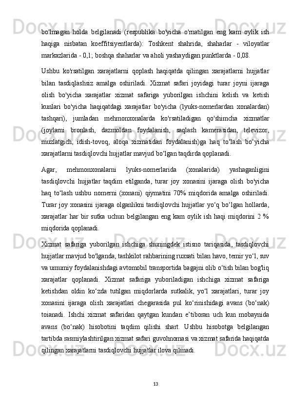 bo'lmagan   holda   belgilanadi   (respublika   bo'yicha   o'rnatilgan   eng   kam   oylik   ish
haqiga   nisbatan   koeffitsiyentlarda):   Toshkent   shahrida,   shaharlar   -   viloyatlar
markazlarida - 0,1; boshqa shaharlar va aholi yashaydigan punktlarda - 0,08.
Ushbu   ko'rsatilgan   xarajatlarni   qoplash   haqiqatda   qilingan   xarajatlarni   hujjatlar
bilan   tasdiqlashsiz   amalga   oshiriladi.   Xizmat   safari   joyidagi   turar   joyni   ijaraga
olish   bo'yicha   xarajatlar   xizmat   safariga   yuborilgan   ishchini   kelish   va   ketish
kunlari   bo'yicha   haqiqatdagi   xarajatlar   bo'yicha   (lyuks-nomerlardan   xonalardan)
tashqari),   jumladan   mehmonxonalarda   ko'rsatiladigan   qo'shimcha   xizmatlar
(joylarni   bronlash,   dazmoldan   foydalanish,   saqlash   kamerasidan,   televizor,
muzlatgich,   idish-tovoq,   aloqa   xizmatidan   foydalanish)ga   haq   to‘lash   bo‘yicha
xarajatlarni tasdiqlovchi hujjatlar mavjud bo‘lgan taqdirda qoplanadi.
Agar,   mehmonxonalarni   lyuks-nomerlarida   (xonalarida)   yashaganligini
tasdiqlovchi   hujjatlar   taqdim   etilganda,   turar   joy   xonasini   ijaraga   olish   bo'yicha
haq   to‘lash   ushbu   nomerni   (xonani)   qiymatini   70%   miqdorida   amalga   oshiriladi.
Turar joy xonasini  ijaraga olganlikni tasdiqlovchi  hujjatlar yo‘q bo‘lgan hollarda,
xarajatlar   har  bir  sutka  uchun  belgilangan  eng kam   oylik ish  haqi   miqdorini  2  %
miqdorida qoplanadi.
Xizmat   safariga   yuborilgan   ishchiga   shuningdek   istisno   tariqasida,   tasdiqlovchi
hujjatlar mavjud bo'lganda, tashkilot rahbarining ruxsati bilan havo, temir yo‘l, suv
va umumiy foydalanishdagi avtomobil transportida bagajni olib o‘tish bilan bog'liq
xarajatlar   qoplanadi.   Xizmat   safariga   yuboriladigan   ishchiga   xizmat   safariga
ketishdan   oldin   ko‘zda   tutilgan   miqdorlarda   sutkalik,   yo‘l   xarajatlari,   turar   joy
xonasini   ijaraga   olish   xarajatlari   chegarasida   pul   ko‘rinishidagi   avans   (bo‘nak)
toianadi.   Ishchi   xizmat   safaridan   qaytgan   kundan   e’tiboran   uch   kun   mobaynida
avans   (bo‘nak)   hisobotini   taqdim   qilishi   shart.   Ushbu   hisobotga   belgilangan
tartibda rasmiylashtirilgan xizmat safari guvohnomasi va xizmat safarida haqiqatda
qilingan xarajatlarni tasdiqlovchi hujjatlar ilova qilinadi.
13 