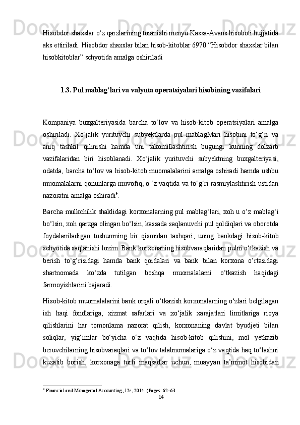 Hisobdor shaxslar o‘z qarzlarining toianishi menyu Kassa-Avans hisoboti hujjatida
aks ettiriladi. Hisobdor shaxslar bilan hisob-kitoblar 6970 “Hisobdor shaxslar bilan
hisobkitoblar” schyotida amalga oshiriladi
1.3. Pul mablag‘lari va valyuta operatsiyalari hisobining vazifalari
Kompaniya   buxgalteriyasida   barcha   to‘lov   va   hisob-kitob   operatsiyalari   amalga
oshiriladi.   Xo‘jalik   yurituvchi   subyektlarda   pul   mablagMari   hisobini   to‘g‘ri   va
aniq   tashkil   qilinishi   hamda   uni   takomillashtirish   bugungi   kunning   dolzarb
vazifalaridan   biri   hisoblanadi.   Xo‘jalik   yurituvchi   subyektning   buxgalteriyasi,
odatda, barcha to‘lov va hisob-kitob muomalalarini amalga oshiradi hamda ushbu
muomalalarni qonunlarga muvofiq, o ‘z vaqtida va to‘g‘ri rasmiylashtirish ustidan
nazoratni amalga oshiradi 4
.
Barcha mulkchilik shaklidagi  korxonalarning pul mablag‘lari, xoh u o‘z mablag‘i
bo‘lsin, xoh qarzga olingan bo‘lsin, kassada saqlanuvchi pul qoldiqlari va oborotda
foydalaniladigan   tushumning   bir   qismidan   tashqari,   uning   bankdagi   hisob-kitob
schyotida saqlanishi lozim. Bank korxonaning hisobvaraqlaridan pulni o‘tkazish va
berish   to‘g‘risidagi   hamda   bank   qoidalari   va   bank   bilan   korxona   o‘rtasidagi
shartnomada   ko‘zda   tutilgan   boshqa   muomalalarni   o‘tkazish   haqidagi
farmoyishlarini bajaradi.
Hisob-kitob muomalalarini bank orqali o‘tkazish korxonalarning o‘zlari belgilagan
ish   haqi   fondlariga,   xizmat   safarlari   va   xo‘jalik   xarajatlari   limitlariga   rioya
qilishlarini   har   tomonlama   nazorat   qilish,   korxonaning   davlat   byudjeti   bilan
soliqlar,   yig‘imlar   bo‘yicha   o‘z   vaqtida   hisob-kitob   qilishini,   mol   yetkazib
beruvchilarning hisobvaraqlari va to‘lov talabnomalariga o‘z vaqtida haq to‘lashni
kuzatib   borish,   korxonaga   turli   maqsadlar   uchun,   muayyan   ta’minot   hisobidan
4
 Financial and Managerial Accounting, 12e, 2014. (Pages: 62–63
14 