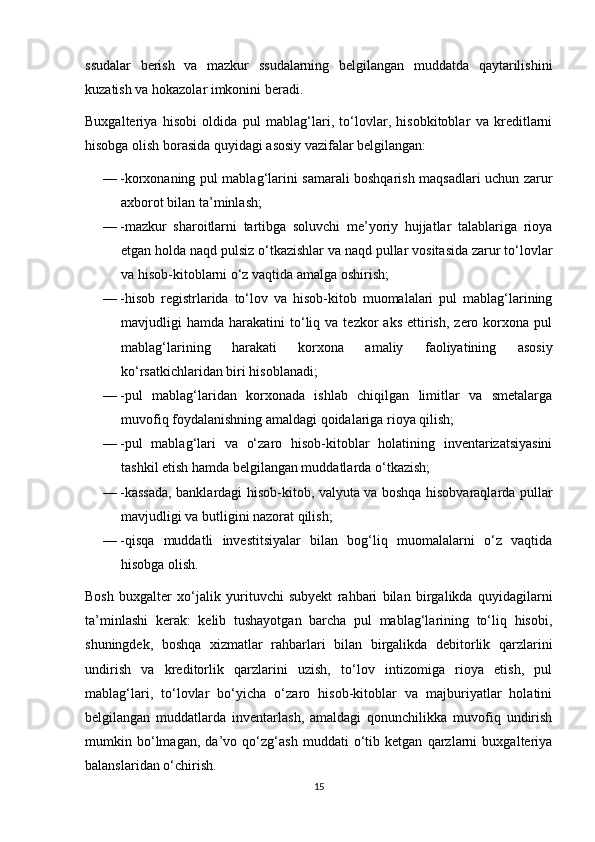 ssudalar   berish   va   mazkur   ssudalarning   belgilangan   muddatda   qaytarilishini
kuzatish va hokazolar imkonini beradi.
Buxgalteriya   hisobi   oldida   pul   mablag‘lari,   to‘lovlar,   hisobkitoblar   va   kreditlarni
hisobga olish borasida quyidagi asosiy vazifalar belgilangan: 
—  korxonaning pul mablag‘larini samarali boshqarish maqsadlari uchun zarur
axborot bilan ta’minlash; 
—  mazkur   sharoitlarni   tartibga   soluvchi   me’yoriy   hujjatlar   talablariga   rioya
etgan holda naqd pulsiz o‘tkazishlar va naqd pullar vositasida zarur to‘lovlar
va hisob-kitoblarni o‘z vaqtida amalga oshirish; 
—  hisob   registrlarida   to‘lov   va   hisob-kitob   muomalalari   pul   mablag‘larining
mavjudligi   hamda  harakatini   to‘liq  va  tezkor   aks   ettirish,   zero  korxona  pul
mablag‘larining   harakati   korxona   amaliy   faoliyatining   asosiy
ko‘rsatkichlaridan biri hisoblanadi; 
—  pul   mablag‘laridan   korxonada   ishlab   chiqilgan   limitlar   va   smetalarga
muvofiq foydalanishning amaldagi qoidalariga rioya qilish; 
—  pul   mablag‘lari   va   o‘zaro   hisob-kitoblar   holatining   inventarizatsiyasini
tashkil etish hamda belgilangan muddatlarda o‘tkazish; 
—  kassada, banklardagi hisob-kitob, valyuta va boshqa hisobvaraqlarda pullar
mavjudligi va butligini nazorat qilish; 
—  qisqa   muddatli   investitsiyalar   bilan   bog‘liq   muomalalarni   o‘z   vaqtida
hisobga olish.
Bosh   buxgalter   xo‘jalik   yurituvchi   subyekt   rahbari   bilan   birgalikda   quyidagilarni
ta’minlashi   kerak:   kelib   tushayotgan   barcha   pul   mablag‘larining   to‘liq   hisobi,
shuningdek,   boshqa   xizmatlar   rahbarlari   bilan   birgalikda   debitorlik   qarzlarini
undirish   va   kreditorlik   qarzlarini   uzish,   to‘lov   intizomiga   rioya   etish,   pul
mablag‘lari,   to‘lovlar   bo‘yicha   o‘zaro   hisob-kitoblar   va   majburiyatlar   holatini
belgilangan   muddatlarda   inventarlash,   amaldagi   qonunchilikka   muvofiq   undirish
mumkin   bo‘lmagan,   da’vo   qo‘zg‘ash   muddati   o‘tib   ketgan   qarzlarni   buxgalteriya
balanslaridan o‘chirish.
15 