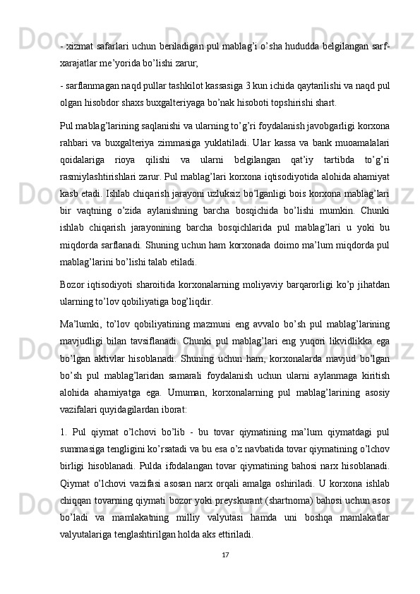 - xizmat safarlari uchun beriladigan pul mablag’i o’sha hududda belgilangan sarf-
xarajatlar me’yorida bo’lishi zarur;
- sarflanmagan naqd pullar tashkilot kassasiga 3 kun ichida qaytarilishi va naqd pul
olgan hisobdor shaxs buxgalteriyaga bo’nak hisoboti topshirishi shart.
Pul mablag’larining saqlanishi va ularning to’g’ri foydalanish javobgarligi korxona
rahbari   va   buxgalteriya   zimmasiga   yuklatiladi.   Ular   kassa   va   bank   muoamalalari
qoidalariga   rioya   qilishi   va   ularni   belgilangan   qat’iy   tartibda   to’g’ri
rasmiylashtirishlari zarur. Pul mablag’lari korxona iqtisodiyotida alohida ahamiyat
kasb etadi. Ishlab chiqarish jarayoni uzluksiz bo’lganligi bois korxona mablag’lari
bir   vaqtning   o’zida   aylanishning   barcha   bosqichida   bo’lishi   mumkin.   Chunki
ishlab   chiqarish   jarayonining   barcha   bosqichlarida   pul   mablag’lari   u   yoki   bu
miqdorda sarflanadi. Shuning uchun ham korxonada doimo ma’lum miqdorda pul
mablag’larini bo’lishi talab etiladi.
Bozor   iqtisodiyoti   sharoitida   korxonalarning  moliyaviy   barqarorligi   ko’p  jihatdan
ularning to’lov qobiliyatiga bog’liqdir.
Ma’lumki,   to’lov   qobiliyatining   mazmuni   eng   avvalo   bo’sh   pul   mablag’larining
mavjudligi   bilan   tavsiflanadi.   Chunki   pul   mablag’lari   eng   yuqori   likvidlikka   ega
bo’lgan   aktivlar   hisoblanadi.   Shuning   uchun   ham,   korxonalarda   mavjud   bo’lgan
bo’sh   pul   mablag’laridan   samarali   foydalanish   uchun   ularni   aylanmaga   kiritish
alohida   ahamiyatga   ega.   Umuman,   korxonalarning   pul   mablag’larining   asosiy
vazifalari quyidagilardan iborat:
1.   Pul   qiymat   o’lchovi   bo’lib   -   bu   tovar   qiymatining   ma’lum   qiymatdagi   pul
summasiga tengligini ko’rsatadi va bu esa o’z navbatida tovar qiymatining o’lchov
birligi   hisoblanadi.   Pulda   ifodalangan   tovar   qiymatining   bahosi   narx   hisoblanadi.
Qiymat   o’lchovi   vazifasi   asosan   narx   orqali   amalga   oshiriladi.   U   korxona   ishlab
chiqqan tovarning qiymati bozor yoki preyskurant (shartnoma) bahosi  uchun asos
bo’ladi   va   mamlakatning   milliy   valyutasi   hamda   uni   boshqa   mamlakatlar
valyutalariga tenglashtirilgan holda aks ettiriladi.
17 