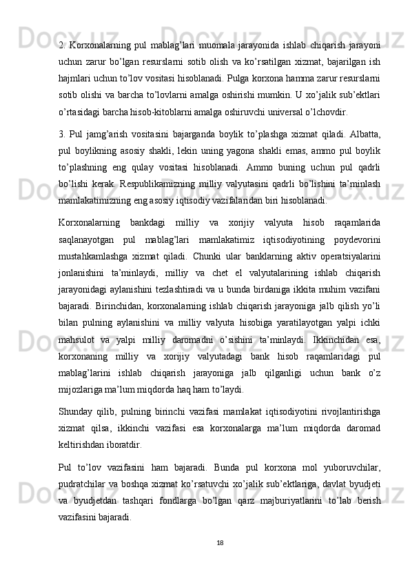 2.   Korxonalarning   pul   mablag’lari   muomala   jarayonida   ishlab   chiqarish   jarayoni
uchun   zarur   bo’lgan   resurslarni   sotib   olish   va   ko’rsatilgan   xizmat,   bajarilgan   ish
hajmlari uchun to’lov vositasi hisoblanadi. Pulga korxona hamma zarur resurslarni
sotib olishi va barcha to’lovlarni amalga oshirishi mumkin. U xo’jalik sub’ektlari
o’rtasidagi barcha hisob-kitoblarni amalga oshiruvchi universal o’lchovdir.
3.   Pul   jamg’arish   vositasini   bajarganda   boylik   to’plashga   xizmat   qiladi.   Albatta,
pul   boylikning   asosiy   shakli,   lekin   uning   yagona   shakli   emas,   ammo   pul   boylik
to’plashning   eng   qulay   vositasi   hisoblanadi.   Ammo   buning   uchun   pul   qadrli
bo’lishi   kerak.   Respublikamizning   milliy   valyutasini   qadrli   bo’lishini   ta’minlash
mamlakatimizning eng asosiy iqtisodiy vazifalaridan biri hisoblanadi.
Korxonalarning   bankdagi   milliy   va   xorijiy   valyuta   hisob   raqamlarida
saqlanayotgan   pul   mablag’lari   mamlakatimiz   iqtisodiyotining   poydevorini
mustahkamlashga   xizmat   qiladi.   Chunki   ular   banklarning   aktiv   operatsiyalarini
jonlanishini   ta’minlaydi,   milliy   va   chet   el   valyutalarining   ishlab   chiqarish
jarayonidagi  aylanishini  tezlashtiradi  va u bunda birdaniga ikkita muhim  vazifani
bajaradi.   Birinchidan,   korxonalarning   ishlab   chiqarish   jarayoniga   jalb   qilish   yo’li
bilan   pulning   aylanishini   va   milliy   valyuta   hisobiga   yaratilayotgan   yalpi   ichki
mahsulot   va   yalpi   milliy   daromadni   o’sishini   ta’minlaydi.   Ikkinchidan   esa,
korxonaning   milliy   va   xorijiy   valyutadagi   bank   hisob   raqamlaridagi   pul
mablag’larini   ishlab   chiqarish   jarayoniga   jalb   qilganligi   uchun   bank   o’z
mijozlariga ma’lum miqdorda haq ham to’laydi.
Shunday   qilib,   pulning   birinchi   vazifasi   mamlakat   iqtisodiyotini   rivojlantirishga
xizmat   qilsa,   ikkinchi   vazifasi   esa   korxonalarga   ma’lum   miqdorda   daromad
keltirishdan iboratdir.
Pul   t o’ lov   vazifasini   h am   bajaradi.   Bunda   pul   korxona   mol   yuboruvchilar,
pudratchilar  va bosh q a   x izmat k o’ rsat u vchi x o’ jalik sub’ektlariga ,   davlat  byudjeti
va   byudjetdan   tash q ari   fondlarga   b o’ lgan   q arz   majburiyatlarini   to’lab   berish
vazifasini  bajaradi.
18 