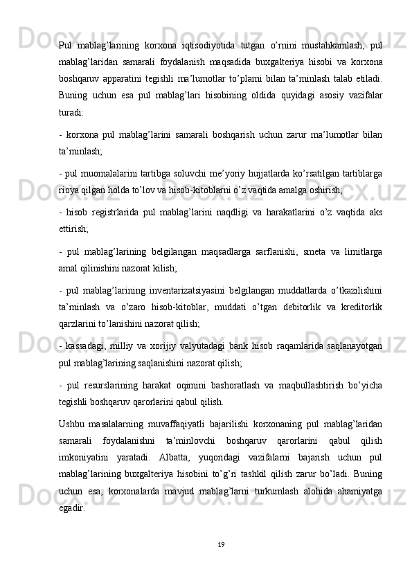 Pul   mabla g’ larining   korxona   i q tisodiyotida   tutgan   o’ rni ni   mustahkamlash,   pul
mablag’laridan   samarali   foydalanish   maqsadida   buxgalteriya   h isobi   va   korxona
bosh q aruv   apparatini   tegishli   ma’lumotlar   t o’ plami   bilan   ta’ m inlash   talab   etiladi .
Buning   uchun   esa   pul   mabla g’ lari   h isobining   oldida   q uyidagi   asosiy   vazifalar
turadi:
-   korxona   pul   mablag’larini   samarali   boshqarish   uchun   zarur   ma’lumotlar   bilan
ta’minlash;
- pul muomalalarini tartibga soluvchi me’yoriy hujjatlarda ko’rsatilgan tartiblarga
rioya qilgan holda to’lov va hisob-kitoblarni o’z vaqtida amalga oshirish;
-   hisob   registrlarida   pul   mablag’larini   naqdligi   va   harakatlarini   o’z   vaqtida   aks
ettirish;
-   pul   mablag’larining   belgilangan   maqsadlarga   sarflanishi,   smeta   va   limitlarga
amal qilinishini nazorat kilish;
-   pul   mablag’larining   inventarizatsiyasini   belgilangan   muddatlarda   o’tkazilishini
ta’minlash   va   o’zaro   hisob-kitoblar,   muddati   o’tgan   debitorlik   va   kreditorlik
qarzlarini to’lanishini nazorat qilish;
-   kassadagi,   milliy   va   xorijiy   valyutadagi   bank   hisob   raqamlarida   saqlanayotgan
pul mablag’larining saqlanishini nazorat qilish;
-   pul   resurslarining   harakat   oqimini   bashoratlash   va   maqbullashtirish   bo’yicha
tegishli boshqaruv qarorlarini qabul qilish.
Ushbu   masalalarning   muvaffaqiyatli   bajarilishi   korxonaning   pul   mablag’laridan
samarali   foydalanishni   ta’minlovchi   boshqaruv   qarorlarini   qabul   qilish
imkoniyatini   yaratadi.   Albatta,   yuqoridagi   vazifalarni   bajarish   uchun   pul
mablag’larining   buxgalteriya   hisobini   to’g’ri   tashkil   qilish   zarur   bo’ladi.   Buning
uchun   esa,   korxonalarda   mavjud   mablag’larni   turkumlash   alohida   ahamiyatga
egadir.
19 