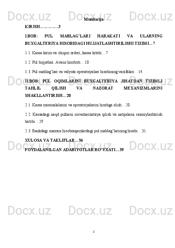Mundarija
KIRISH…………..3
I.BOB:   PUL   MABLAG’LARI   HARAKATI   VA   ULARNING
BUXGALTERIYA HISOBIDAGI HUJJATLASHTIRILISHI TIZIMI…7
1.1. Kassa kirim va chiqim orderi, kassa kitobi…7
1.2.  Pul hujjatlari. Avans hisoboti…10
1.3. Pul mablag‘lari va valyuta operatsiyalari hisobining vazifalari…14
II.BOB:   PUL   OQIMLARINI   BUXGALTERIYA   JIHATDAN   TIZIMLI
TAHLIL   QILISH   VA   NAZORAT   MEXANIZMLARINI
SHAKLLANTIRISH…20
2.1. Kassa muomalalarini va operatsiyalarini hisobga olish…20
2.2. Kassadagi  naqd pullarni  inventarizatsiya qilish  va natijalarni  rasmiylashtirish
tartibi…29
2.3. Bankdagi maxsus hisobraqamlardagi pul mablag’larining hisobi…31
XULOSA VA TAKLIFLAR…36
FOYDALANILGAN ADABIYOTLAR RO’YXATI…39
2 