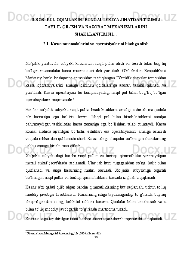 II.BOB: PUL OQIMLARINI BUXGALTERIYA JIHATDAN TIZIMLI
TAHLIL QILISH VA NAZORAT MEXANIZMLARINI
SHAKLLANTIRISH…
2.1. Kassa muomalalarini va operatsiyalarini hisobga olish
Xo‘jalik   yurituvchi   subyekt   kassasidan   naqd   pulni   olish   va   berish   bilan   bog‘liq
bo‘lgan   muomalalar   kassa   muomalalari   deb   yuritiladi.   O‘zbekiston   Respublikasi
Markaziy banki  boshqaruvi  tomonidan tasdiqlangan  “Yuridik shaxslar  tomonidan
kassa   operatsiyalarini   amalga   oshirish   qoidalari”ga   asosan   tashkil   qilinadi   va
yuritiladi.   Kassa   operatsiyasi   bu   kompaniyadagi   naqd   pul   bilan   bog‘liq   bo‘lgan
operatsiyalarni majmuasidir 5
.
Har   bir   xo‘jalik   subyekti   naqd   pulda   hisob-kitoblarni   amalga   oshirish   maqsadida
o‘z   kassasiga   ega   bo‘lishi   lozim.   Naqd   pul   bilan   hisob-kitoblarni   amalga
oshirmaydigan   tashkilotlar   kassa   xonasiga   ega   bo‘lishlari   talab   etilmaydi.   Kassa
xonasi   alohida   ajratilgan   bo‘lishi,   eshiklari   esa   operatsiyalarni   amalga   oshirish
vaqtida ichkaridan qulflanishi shart. Kassa ishiga aloqador bo‘lmagan shaxslarning
ushbu xonaga kirishi man etiladi.
Xo‘jalik   subyektidagi   barcha   naqd   pullar   va   boshqa   qimmatliklar   yonmaydigan
metall   shkaf   (seyf)larda   saqlanadi.   Ular   ish   kuni   tugaganidan   so‘ng,   kalit   bilan
qulflanadi   va   unga   kassirning   muhri   bosiladi.   Xo‘jalik   subyektiga   tegishli
bo‘lmagan naqd pullar va boshqa qimmatliklarni kassada saqlash taqiqlanadi. 
Kassir  o‘zi  qabul  qilib olgan barcha qimmatliklarning but  saqlanishi  uchun  to‘liq
moddiy   javobgar   hisoblanadi.   Kassirning   ishga   tayinlanganligi   to‘g‘risida   buyruq
chiqarilganidan   so‘ng,   tashkilot   rahbari   kassirni   Qoidalar   bilan   tanishtiradi   va   u
bilan to‘liq moddiy javobgarlik to‘g‘risida shartnoma tuzadi.
Kassir o‘ziga topshirilgan ishni boshqa shaxslarga ishonib topshirishi taqiqlanadi.
5
 Financial and Managerial Accounting, 12e, 2014. (Pages:66)
20 
