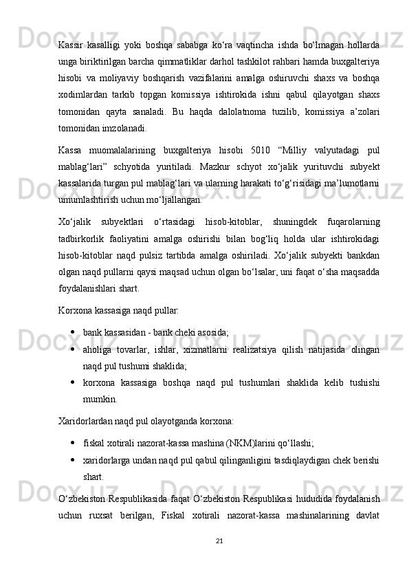 Kassir   kasalligi   yoki   boshqa   sababga   ko‘ra   vaqtincha   ishda   bo‘lmagan   hollarda
unga biriktirilgan barcha qimmatliklar darhol tashkilot rahbari hamda buxgalteriya
hisobi   va   moliyaviy   boshqarish   vazifalarini   amalga   oshiruvchi   shaxs   va   boshqa
xodimlardan   tarkib   topgan   komissiya   ishtirokida   ishni   qabul   qilayotgan   shaxs
tomonidan   qayta   sanaladi.   Bu   haqda   dalolatnoma   tuzilib,   komissiya   a’zolari
tomonidan imzolanadi.
Kassa   muomalalarining   buxgalteriya   hisobi   5010   “Milliy   valyutadagi   pul
mablag‘lari”   schyotida   yuritiladi.   Mazkur   schyot   xo‘jalik   yurituvchi   subyekt
kassalarida turgan pul mablag‘lari va ularning harakati to‘g‘risidagi ma’lumotlarni
umumlashtirish uchun mo‘ljallangan.
Xo‘jalik   subyektlari   o‘rtasidagi   hisob-kitoblar,   shuningdek   fuqarolarning
tadbirkorlik   faoliyatini   amalga   oshirishi   bilan   bog‘liq   holda   ular   ishtirokidagi
hisob-kitoblar   naqd   pulsiz   tartibda   amalga   oshiriladi.   Xo‘jalik   subyekti   bankdan
olgan naqd pullarni qaysi maqsad uchun olgan bo‘lsalar, uni faqat o‘sha maqsadda
foydalanishlari shart.
Korxona kassasiga naqd pullar:
 bank kassasidan - bank cheki asosida;
 aholiga   tovarlar,   ishlar,   xizmatlarni   realizatsiya   qilish   natijasida   olingan
naqd pul tushumi shaklida;
 korxona   kassasiga   boshqa   naqd   pul   tushumlari   shaklida   kelib   tushishi
mumkin.
Xaridorlardan naqd pul olayotganda korxona: 
 fiskal xotirali nazorat-kassa mashina (NKM)larini qo‘llashi; 
 xaridorlarga undan naqd pul qabul qilinganligini tasdiqlaydigan chek berishi
shart.
O‘zbekiston Respublikasida faqat O‘zbekiston Respublikasi  hududida foydalanish
uchun   ruxsat   berilgan,   Fiskal   xotirali   nazorat-kassa   mashinalarining   davlat
21 