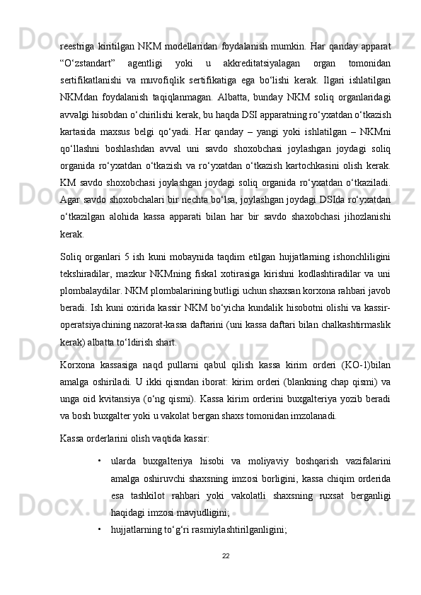 reestriga   kiritilgan   NKM   modellaridan   foydalanish   mumkin.   Har   qanday   apparat
“O‘zstandart”   agentligi   yoki   u   akkreditatsiyalagan   organ   tomonidan
sertifikatlanishi   va   muvofiqlik   sertifikatiga   ega   bo‘lishi   kerak.   Ilgari   ishlatilgan
NKMdan   foydalanish   taqiqlanmagan.   Albatta,   bunday   NKM   soliq   organlaridagi
avvalgi hisobdan o‘chirilishi kerak, bu haqda DSI apparatning ro‘yxatdan o‘tkazish
kartasida   maxsus   belgi   qo‘yadi.   Har   qanday   –   yangi   yoki   ishlatilgan   –   NKMni
qo‘llashni   boshlashdan   avval   uni   savdo   shoxobchasi   joylashgan   joydagi   soliq
organida   ro‘yxatdan   o‘tkazish   va   ro‘yxatdan   o‘tkazish   kartochkasini   olish   kerak.
KM   savdo   shoxobchasi   joylashgan   joydagi   soliq   organida   ro‘yxatdan   o‘tkaziladi.
Agar savdo shoxobchalari bir nechta bo‘lsa, joylashgan joydagi DSIda ro‘yxatdan
o‘tkazilgan   alohida   kassa   apparati   bilan   har   bir   savdo   shaxobchasi   jihozlanishi
kerak.
Soliq   organlari   5   ish   kuni   mobaynida   taqdim   etilgan   hujjatlarning   ishonchliligini
tekshiradilar,   mazkur   NKMning   fiskal   xotirasiga   kirishni   kodlashtiradilar   va   uni
plombalaydilar. NKM plombalarining butligi uchun shaxsan korxona rahbari javob
beradi. Ish kuni oxirida kassir NKM bo‘yicha kundalik hisobotni olishi va kassir-
operatsiyachining nazorat-kassa daftarini (uni kassa daftari bilan chalkashtirmaslik
kerak) albatta to‘ldirish shart. 
Korxona   kassasiga   naqd   pullarni   qabul   qilish   kassa   kirim   orderi   (KO-1)bilan
amalga  oshiriladi.  U  ikki   qismdan  iborat:   kirim  orderi   (blankning  chap  qismi)  va
unga   oid   kvitansiya   (o‘ng   qismi).   Kassa   kirim   orderini   buxgalteriya   yozib   beradi
va bosh buxgalter yoki u vakolat bergan shaxs tomonidan imzolanadi.
Kassa orderlarini olish vaqtida kassir: 
• ularda   buxgalteriya   hisobi   va   moliyaviy   boshqarish   vazifalarini
amalga  oshiruvchi  shaxsning  imzosi   borligini,  kassa  chiqim  orderida
esa   tashkilot   rahbari   yoki   vakolatli   shaxsning   ruxsat   berganligi
haqidagi imzosi mavjudligini; 
• hujjatlarning to‘g‘ri rasmiylashtirilganligini; 
22 
