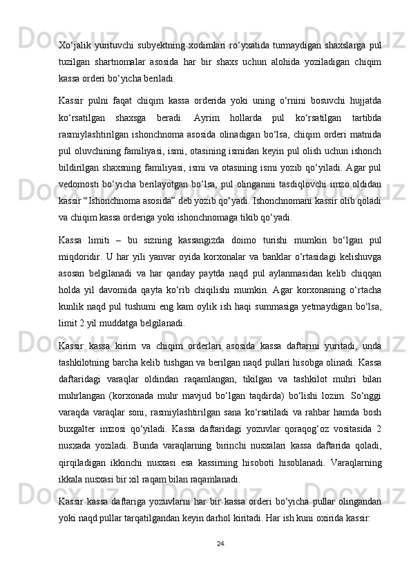 Xo‘jalik   yurituvchi   subyektning   xodimlari   ro‘yxatida   turmaydigan   shaxslarga   pul
tuzilgan   shartnomalar   asosida   har   bir   shaxs   uchun   alohida   yoziladigan   chiqim
kassa orderi bo‘yicha beriladi.
Kassir   pulni   faqat   chiqim   kassa   orderida   yoki   uning   o‘rnini   bosuvchi   hujjatda
ko‘rsatilgan   shaxsga   beradi.   Ayrim   hollarda   pul   ko‘rsatilgan   tartibda
rasmiylashtirilgan   ishonchnoma   asosida   olinadigan   bo‘lsa,   chiqim   orderi   matnida
pul oluvchining familiyasi, ismi, otasining ismidan keyin pul olish uchun ishonch
bildirilgan  shaxsning  familiyasi,  ismi  va   otasining  ismi  yozib  qo‘yiladi.  Agar   pul
vedomosti   bo‘yicha  berilayotgan bo‘lsa,  pul  olinganini   tasdiqlovchi   imzo oldidan
kassir “Ishonchnoma asosida” deb yozib qo‘yadi. Ishonchnomani kassir olib qoladi
va chiqim kassa orderiga yoki ishonchnomaga tikib qo‘yadi.
Kassa   limiti   –   bu   sizning   kassangizda   doimo   turishi   mumkin   bo‘lgan   pul
miqdoridir.   U   har   yili   yanvar   oyida   korxonalar   va   banklar   o‘rtasidagi   kelishuvga
asosan   belgilanadi   va   har   qanday   paytda   naqd   pul   aylanmasidan   kelib   chiqqan
holda   yil   davomida   qayta   ko‘rib   chiqilishi   mumkin.   Agar   korxonaning   o‘rtacha
kunlik  naqd  pul   tushumi   eng  kam  oylik  ish  haqi   summasiga   yetmaydigan  bo‘lsa,
limit 2 yil muddatga belgilanadi.
Kassir   kassa   kirim   va   chiqim   orderlari   asosida   kassa   daftarini   yuritadi,   unda
tashkilotning barcha kelib tushgan va berilgan naqd pullari hisobga olinadi. Kassa
daftaridagi   varaqlar   oldindan   raqamlangan,   tikilgan   va   tashkilot   muhri   bilan
muhrlangan   (korxonada   muhr   mavjud   bo‘lgan   taqdirda)   bo‘lishi   lozim.   So‘nggi
varaqda   varaqlar   soni,   rasmiylashtirilgan   sana   ko‘rsatiladi   va   rahbar   hamda   bosh
buxgalter   imzosi   qo‘yiladi.   Kassa   daftaridagi   yozuvlar   qoraqog‘oz   vositasida   2
nusxada   yoziladi.   Bunda   varaqlarning   birinchi   nusxalari   kassa   daftarida   qoladi,
qirqiladigan   ikkinchi   nusxasi   esa   kassirning   hisoboti   hisoblanadi.   Varaqlarning
ikkala nusxasi bir xil raqam bilan raqamlanadi.
Kassir   kassa   daftariga   yozuvlarni   har   bir   kassa   orderi   bo‘yicha   pullar   olingandan
yoki naqd pullar tarqatilgandan keyin darhol kiritadi. Har ish kuni oxirida kassir: 
24 