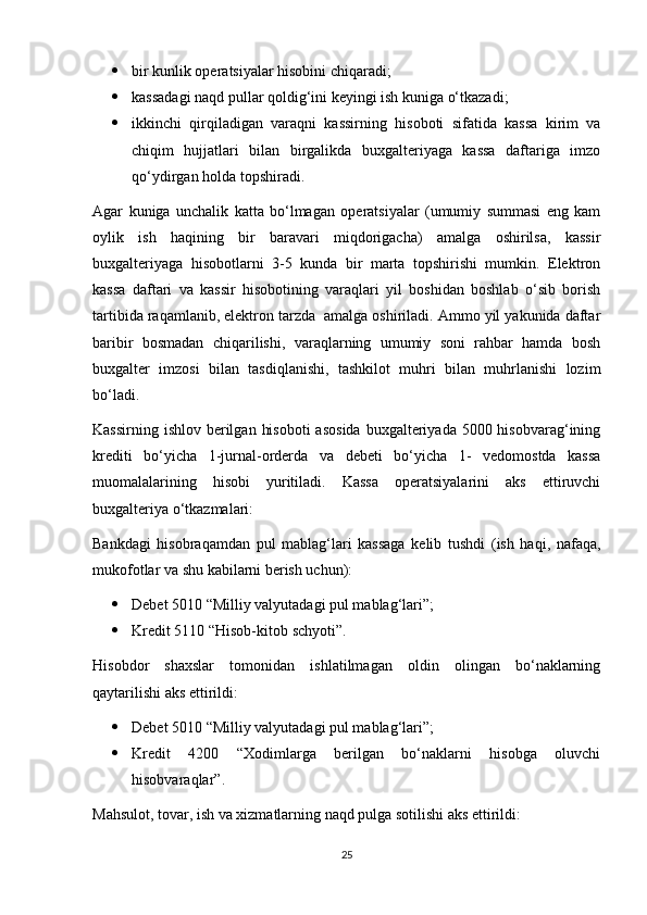  bir kunlik operatsiyalar hisobini chiqaradi; 
 kassadagi naqd pullar qoldig‘ini keyingi ish kuniga o‘tkazadi; 
 ikkinchi   qirqiladigan   varaqni   kassirning   hisoboti   sifatida   kassa   kirim   va
chiqim   hujjatlari   bilan   birgalikda   buxgalteriyaga   kassa   daftariga   imzo
qo‘ydirgan holda topshiradi.
Agar   kuniga   unchalik   katta   bo‘lmagan   operatsiyalar   (umumiy   summasi   eng   kam
oylik   ish   haqining   bir   baravari   miqdorigacha)   amalga   oshirilsa,   kassir
buxgalteriyaga   hisobotlarni   3-5   kunda   bir   marta   topshirishi   mumkin.   Elektron
kassa   daftari   va   kassir   hisobotining   varaqlari   yil   boshidan   boshlab   o‘sib   borish
tartibida raqamlanib, elektron tarzda  amalga oshiriladi. Ammo yil yakunida daftar
baribir   bosmadan   chiqarilishi,   varaqlarning   umumiy   soni   rahbar   hamda   bosh
buxgalter   imzosi   bilan   tasdiqlanishi,   tashkilot   muhri   bilan   muhrlanishi   lozim
bo‘ladi.
Kassirning ishlov  berilgan  hisoboti  asosida  buxgalteriyada 5000 hisobvarag‘ining
krediti   bo‘yicha   1-jurnal-orderda   va   debeti   bo‘yicha   1-   vedomostda   kassa
muomalalarining   hisobi   yuritiladi.   Kassa   operatsiyalarini   aks   ettiruvchi
buxgalteriya o‘tkazmalari:
Bankdagi   hisobraqamdan   pul   mablag‘lari   kassaga   kelib   tushdi   (ish   haqi,   nafaqa,
mukofotlar va shu kabilarni berish uchun):
 Debet 5010 “Milliy valyutadagi pul mablag‘lari”;
 Kredit 5110 “Hisob-kitob schyoti”.
Hisobdor   shaxslar   tomonidan   ishlatilmagan   oldin   olingan   bo‘naklarning
qaytarilishi aks ettirildi:
 Debet 5010 “Milliy valyutadagi pul mablag‘lari”;
 Kredit   4200   “Xodimlarga   berilgan   bo‘naklarni   hisobga   oluvchi
hisobvaraqlar”.
Mahsulot, tovar, ish va xizmatlarning naqd pulga sotilishi aks ettirildi:
25 