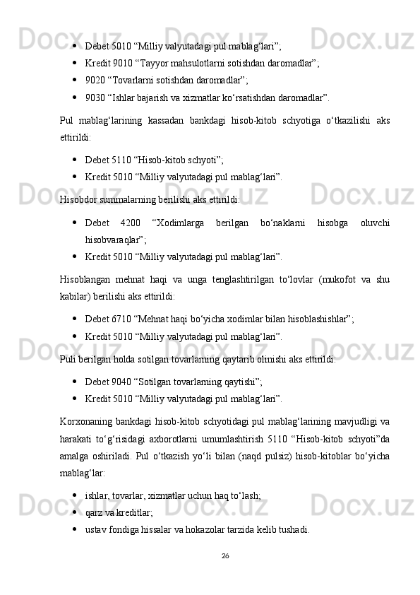  Debet 5010 “Milliy valyutadagi pul mablag‘lari”;
 Kredit 9010 “Tayyor mahsulotlarni sotishdan daromadlar”;
 9020 “Tovarlarni sotishdan daromadlar”;
 9030 “Ishlar bajarish va xizmatlar ko‘rsatishdan daromadlar”.
Pul   mablag‘larining   kassadan   bankdagi   hisob-kitob   schyotiga   o‘tkazilishi   aks
ettirildi:
 Debet 5110 “Hisob-kitob schyoti”;
 Kredit 5010 “Milliy valyutadagi pul mablag‘lari”.
Hisobdor summalarning berilishi aks ettirildi:
 Debet   4200   “Xodimlarga   berilgan   bo‘naklarni   hisobga   oluvchi
hisobvaraqlar”;
 Kredit 5010 “Milliy valyutadagi pul mablag‘lari”.
Hisoblangan   mehnat   haqi   va   unga   tenglashtirilgan   to‘lovlar   (mukofot   va   shu
kabilar) berilishi aks ettirildi:
 Debet 6710 “Mehnat haqi bo‘yicha xodimlar bilan hisoblashishlar”;
 Kredit 5010 “Milliy valyutadagi pul mablag‘lari”.
Puli berilgan holda sotilgan tovarlarning qaytarib olinishi aks ettirildi:
 Debet 9040 “Sotilgan tovarlarning qaytishi”;
 Kredit 5010 “Milliy valyutadagi pul mablag‘lari”.
Korxonaning bankdagi hisob-kitob schyotidagi pul mablag‘larining mavjudligi va
harakati   to‘g‘risidagi   axborotlarni   umumlashtirish   5110   “Hisob-kitob   schyoti”da
amalga   oshiriladi.   Pul   o‘tkazish   yo‘li   bilan   (naqd   pulsiz)   hisob-kitoblar   bo‘yicha
mablag‘lar:
 ishlar, tovarlar, xizmatlar uchun haq to‘lash;
 qarz va kreditlar;
 ustav fondiga hissalar va hokazolar tarzida kelib tushadi.
26 