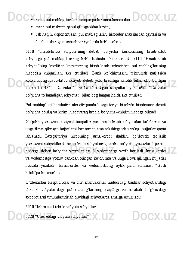  naqd pul mablag‘lari hisobraqamga korxona kassasidan:
 naqd pul tushumi qabul qilinganidan keyin;
 ish haqini deponentlash, pul mablag‘larini hisobdor shaxslardan qaytarish va
boshqa shunga o‘xshash vaziyatlarda kelib tushadi.
5110   “Hisob-kitob   schyoti”ning   debeti   bo‘yicha   korxonaning   hisob-kitob
schyotiga   pul   mablag‘larining   kelib   tushishi   aks   ettiriladi.   5110   “Hisob-kitob
schyoti”ning   kreditida   korxonaning   hisob-kitob   schyotidan   pul   mablag‘larining
hisobdan   chiqarilishi   aks   ettiriladi.   Bank   ko‘chirmasini   tekshirish   natijasida
korxonaning   hisob-kitob   schyoti   debeti   yoki   kreditiga   xatolik   bilan   olib   borilgan
summalar   4860   “Da’volar   bo‘yicha   olinadigan   schyotlar”   yoki   6960   “Da’volar
bo‘yicha to‘lanadigan schyotlar” bilan bog‘langan holda aks ettiriladi.
Pul   mablag‘lari   harakatini   aks   ettirganda   buxgalteriya   hisobida   hisobvaraq   debeti
bo‘yicha qoldiq va kirim, hisobvaraq krediti bo‘yicha–chiqim hisobga olinadi. 
Xo‘jalik   yurituvchi   subyekt   buxgalteriyasi   hisob-kitob   schyotidan   ko‘chirma   va
unga ilova qilingan hujjatlarni har tomonlama tekshirgandan so‘ng, hujjatlar qayta
ishlanadi.   Buxgalteriya   hisobining   jurnal-order   shaklini   qo‘llovchi   xo‘jalik
yurituvchi subyektlarda hisob-kitob schyotining krediti bo‘yicha yozuvlar 2-jurnal-
orderga,   debeti   bo‘yicha   yozuvlar   esa   2-   vedomostga   yozib  boriladi.  Jurnal-order
va vedomostga yozuv bankdan olingan ko‘chirma va unga ilova qilingan hujjatlar
asosida   yoziladi.   Jurnal-order   va   vedomostning   oylik   jami   summasi   “Bosh
kitob”ga ko‘chiriladi.
O‘zbekiston   Respublikasi   va   chet   mamlakatlar   hududidagi   banklar   schyotlaridagi
chet   el   valyutasidagi   pul   mablag‘larining   naqdligi   va   harakati   to‘g‘risidagi
axborotlarni umumlashtirish quyidagi schyotlarda amalga oshiriladi: 
5210 “Mamlakat ichida valyuta schyotlari”; 
5220 “Chet eldagi valyuta schyotlari”; 
27 