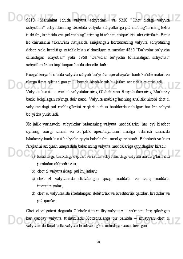5210   “Mamlakat   ichida   valyuta   schyotlari”   va   5220   “Chet   eldagi   valyuta
schyotlari” schyotlarining debetida valyuta schyotlariga pul mablag‘larining kelib
tushishi, kreditida esa pul mablag‘larining hisobdan chiqarilishi aks ettiriladi. Bank
ko‘chirmasini   tekshirish   natijasida   aniqlangan   korxonaning   valyuta   schyotining
debeti yoki kreditiga xatolik bilan o‘tkazilgan summalar 4860 “Da’volar bo‘yicha
olinadigan   schyotlar”   yoki   6960   “Da’volar   bo‘yicha   to‘lanadigan   schyotlar”
schyotlari bilan bog‘langan holda aks ettiriladi. 
Buxgalteriya hisobida valyuta schyoti bo‘yicha operatsiyalar bank ko‘chirmalari va
ularga ilova qilinadigan pulli hamda hisob-kitob hujjatlari asosida aks ettiriladi.
Valyuta   kursi   —   chet   el   valyutalarining   O‘zbekiston   Respublikasining   Markaziy
banki belgilagan so‘mga doir narxi. Valyuta mablag‘larining analitik hisobi chet el
valyutasidagi   pul   mablag‘larini   saqlash   uchun   banklarda   ochilgan   har   bir   schyot
bo‘yicha yuritiladi.
Xo‘jalik   yurituvchi   subyektlar   balansning   valyuta   moddalarini   har   oyi   hisobot
oyining   oxirgi   sanasi   va   xo‘jalik   operatsiyalarni   amalga   oshirish   sanasida
Markaziy bank kursi bo‘yicha qayta baholashni amalga oshiradi. Baholash va kurs
farqlarini aniqlash maqsadida balansning valyuta moddalariga quyidagilar kiradi: 
a) kassadagi, bankdagi depozit va ssuda schyotlaridagi valyuta mablag‘lari, shu
jumladan akkreditivlar; 
b) chet el valyutasidagi pul hujjatlari; 
c) chet   el   valyutasida   ifodalangan   qisqa   muddatli   va   uzoq   muddatli
investitsiyalar; 
d) chet el valyutasida ifodalangan debitorlik va kreditorlik qarzlar, kreditlar va
pul qarzlar.
Chet   el   valyutasi   deganda   O‘zbekiston   milliy   valyutasi   –   so‘mdan   farq   qiladigan
har   qanday   valyuta   tushuniladi.   Korxonalarga   bir   bankda   –   muayyan   chet   el
valyutasida faqat bitta valyuta hisobvarag‘ini ochishga ruxsat berilgan.
28