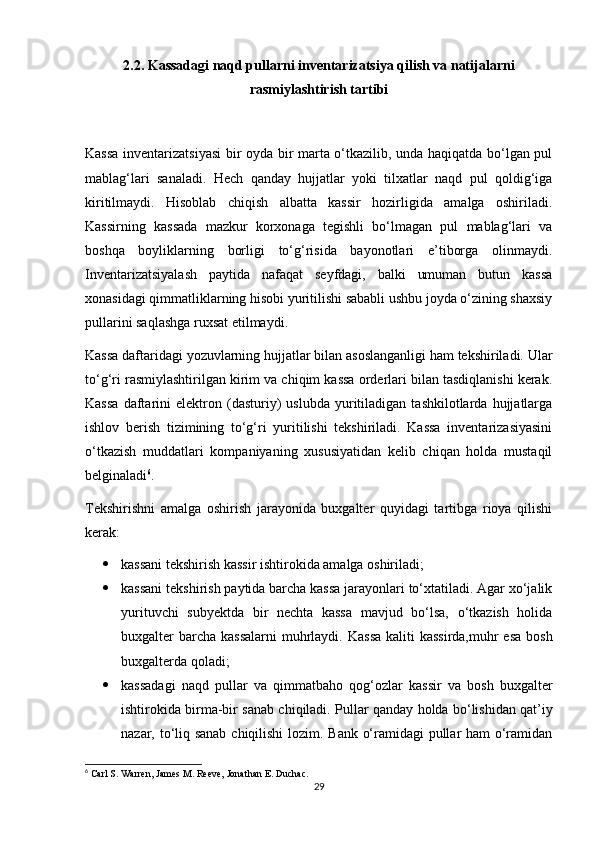 2.2. Kassadagi naqd pullarni inventarizatsiya qilish va natijalarni
rasmiylashtirish tartibi
Kassa inventarizatsiyasi  bir oyda bir marta o‘tkazilib, unda haqiqatda bo‘lgan pul
mablag‘lari   sanaladi.   Hech   qanday   hujjatlar   yoki   tilxatlar   naqd   pul   qoldig‘iga
kiritilmaydi.   Hisoblab   chiqish   albatta   kassir   hozirligida   amalga   oshiriladi.
Kassirning   kassada   mazkur   korxonaga   tegishli   bo‘lmagan   pul   mablag‘lari   va
boshqa   boyliklarning   borligi   to‘g‘risida   bayonotlari   e’tiborga   olinmaydi.
Inventarizatsiyalash   paytida   nafaqat   seyfdagi,   balki   umuman   butun   kassa
xonasidagi qimmatliklarning hisobi yuritilishi sababli ushbu joyda o‘zining shaxsiy
pullarini saqlashga ruxsat etilmaydi.
Kassa daftaridagi yozuvlarning hujjatlar bilan asoslanganligi ham tekshiriladi. Ular
to‘g‘ri rasmiylashtirilgan kirim va chiqim kassa orderlari bilan tasdiqlanishi kerak.
Kassa   daftarini   elektron   (dasturiy)   uslubda   yuritiladigan   tashkilotlarda  hujjatlarga
ishlov   berish   tizimining   to‘g‘ri   yuritilishi   tekshiriladi.   Kassa   inventarizasiyasini
o‘tkazish   muddatlari   kompaniyaning   xususiyatidan   kelib   chiqan   holda   mustaqil
belginaladi 6
. 
Tekshirishni   amalga   oshirish   jarayonida   buxgalter   quyidagi   tartibga   rioya   qilishi
kerak: 
 kassani tekshirish kassir ishtirokida amalga oshiriladi; 
 kassani tekshirish paytida barcha kassa jarayonlari to‘xtatiladi. Agar xo‘jalik
yurituvchi   subyektda   bir   nechta   kassa   mavjud   bo‘lsa,   o‘tkazish   holida
buxgalter barcha kassalarni  muhrlaydi.   Kassa  kaliti kassirda,muhr  esa bosh
buxgalterda qoladi;
 kassadagi   naqd   pullar   va   qimmatbaho   qog‘ozlar   kassir   va   bosh   buxgalter
ishtirokida birma-bir sanab chiqiladi.  Pullar qanday holda bo‘lishidan qat’iy
nazar, to‘liq sanab chiqilishi  lozim. Bank o‘ramidagi pullar ham o‘ramidan
6
 Carl S. Warren, James M. Reeve, Jonathan E. Duchac.
29 