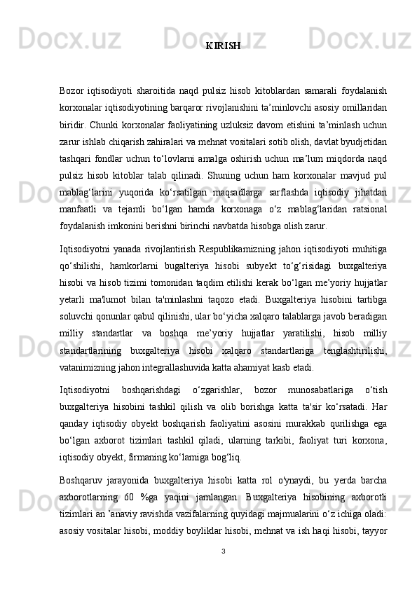 KIRISH
Bozor   iqtisodiyoti   sharoitida   naqd   pulsiz   hisob   kitoblardan   samarali   foydalanish
korxonalar iqtisodiyotining barqaror rivojlanishini ta’minlovchi asosiy omillaridan
biridir. Chunki korxonalar faoliyatining uzluksiz davom etishini ta’minlash uchun
zarur ishlab chiqarish zahiralari va mehnat vositalari sotib olish, davlat byudjetidan
tashqari   fondlar   uchun   to‘lovlarni   amalga   oshirish   uchun   ma’lum   miqdorda   naqd
pulsiz   hisob   kitoblar   talab   qilinadi.   Shuning   uchun   ham   korxonalar   mavjud   pul
mablag‘larini   yuqorida   ko‘rsatilgan   maqsadlarga   sarflashda   iqtisodiy   jihatdan
manfaatli   va   tejamli   bo‘lgan   hamda   korxonaga   o‘z   mablag‘laridan   ratsional
foydalanish imkonini berishni birinchi navbatda hisobga olish zarur.
Iqtisodiyotni   yanada   rivojlantirish   Respublikamizning   jahon   iqtisodiyoti   muhitiga
qo‘shilishi,   hamkorlarni   bugalteriya   hisobi   subyekt   to‘g‘risidagi   buxgalteriya
hisobi  va hisob tizimi tomonidan taqdim etilishi  kerak bo‘lgan me’yoriy hujjatlar
yetarli   ma'lumot   bilan   ta'minlashni   taqozo   etadi.   Buxgalteriya   hisobini   tartibga
soluvchi qonunlar qabul qilinishi, ular bo‘yicha xalqaro talablarga javob beradigan
milliy   standartlar   va   boshqa   me’yoriy   hujjatlar   yaratilishi,   hisob   milliy
standartlarining   buxgalteriya   hisobi   xalqaro   standartlariga   tenglashtirilishi,
vatanimizning jahon integrallashuvida katta ahamiyat kasb etadi.
Iqtisodiyotni   boshqarishdagi   о‘zgarishlar,   bozor   munosabatlariga   о‘tish
buxgalteriya   hisobini   tashkil   qilish   va   olib   borishga   katta   ta'sir   kо‘rsatadi.   Har
qanday   iqtisodiy   obyekt   boshqarish   faoliyatini   asosini   murakkab   qurilishga   ega
bo‘lgan   axborot   tizimlari   tashkil   qiladi,   ularning   tarkibi,   faoliyat   turi   korxona,
iqtisodiy obyekt, firmaning kо‘lamiga bog‘liq.
Boshqaruv   jarayonida   buxgalteriya   hisobi   katta   rol   o'ynaydi,   bu   yerda   barcha
axborotlarning   60   %ga   yaqini   jamlangan.   Buxgalteriya   hisobining   axborotli
tizimlari an ’anaviy ravishda vazifalarning quyidagi majmualarini о‘z ichiga oladi:
asosiy vositalar hisobi, moddiy boyliklar hisobi, mehnat va ish haqi hisobi, tayyor
3 