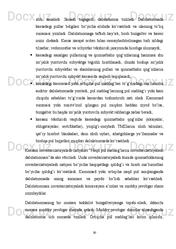olib,   sanaladi.   Sanash   tugagach,   dalolatnoma   tuziladi.   Dalolatnomada
kassadagi   pullar   belgilari   bo‘yicha   alohida   ko‘rsatiladi   va   ularning   to‘liq
summasi   yoziladi.   Dalolatnomaga   taftish   hay’ati,   bosh   buxgalter   va   kassir
imzo   chekadi.   Kassa   xarajat   orderi   bilan   rasmiylashtirilmagan   turli   xildagi
tilxatlar, vedomostlar va schyotlar tekshirish jarayonida hisobga olinmaydi; 
 kassadagi   sanalgan   pullarning   va   qimmatbaho   qog‘ozlarning   hammasi   shu
xo‘jalik   yurituvchi   subyektga   tegishli   hisoblanadi,   chunki   boshqa   xo‘jalik
yurituvchi   subyektlar   va   shaxslarning   pullari   va   qimmatbaho   qog‘ozlarini
xo‘jalik yurituvchi subyekt kassasida saqlash taqiqlanadi; 
 kassadagi  kamomad yoki  ortiqcha pul  mablag‘lari  to‘g‘risidagi  ma’lumotni
auditor  dalolatnomada yoritadi, pul  mablag‘larining pul  mablag‘i yoki kam
chiqishi   sabablari   to‘g‘risida   kassirdan   tushuntirish   xati   oladi.   Kamomad
summasi   yoki   suiiste’mol   qilingan   pul   miqdori   haddan   ziyod   bo‘lsa,
buxgalter bu haqda xo‘jalik yurituvchi subyekt rahbariga xabar beradi; 
 kassani   tekshirish   vaqtida   kassadagi   qimmatbaho   qog‘ozlar   (aksiyalar,
obligatsiyalar,   sertifikatlar),   yoqilg‘i-moylash   TMZlarini   olish   talonlari,
qat’iy   hisobot   blankalari,   dam   olish   uylari,   sihatgohlarga   yo‘llanmalar   va
boshqa pul hujjatlari miqdori dalolatnomada ko‘rsatiladi.
Kassani inventarizatsiyalash natijalari “Naqd pul mablag‘larini inventarizatsiyalash
dalolatnomasi”da aks ettiriladi. Unda inventarizatsiyalash kunida qimmatliklarning
inventarizatsiyalash   natijasi   bo‘yicha   haqiqatdagi   qoldig‘i   va   hisob   ma’lumotlari
bo‘yicha   qoldig‘i   ko‘rsatiladi.   Kamomad   yoki   ortiqcha   naqd   pul   aniqlanganda
dalolatnomada   uning   summasi   va   paydo   bo‘lish   sabablari   ko‘rsatiladi.
Dalolatnomani inventarizatsiyalash komissiyasi a’zolari va moddiy javobgar shaxs
imzolaydilar. 
Dalolatnomaning   bir   nusxasi   tashkilot   buxgalteriyasiga   topshi-riladi,   ikkinchi
nusxasi  moddiy javobgar shaxsda  qoladi. Moddiy javobgar  shaxslar  almashganda
dalolatnoma   uch   nusxada   tuziladi.   Ortiqcha   pul   mablag‘lari   kirim   qilinishi,
30 