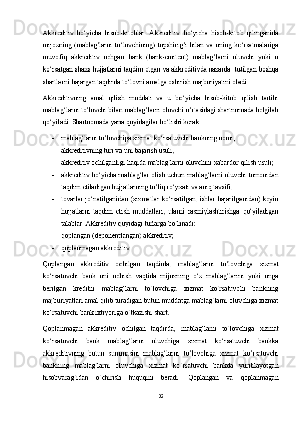 Akkreditiv   bo‘yicha   hisob-kitoblar.   Akkreditiv   bo‘yicha   hisob-kitob   qilinganida
mijozning  (mablag‘larni   to‘lovchining)   topshirig‘i   bilan  va   uning  ko‘rsatmalariga
muvofiq   akkreditiv   ochgan   bank   (bank-emitent)   mablag‘larni   oluvchi   yoki   u
ko‘rsatgan shaxs hujjatlarni taqdim etgan va akkreditivda nazarda  tutilgan boshqa
shartlarni bajargan taqdirda to‘lovni amalga oshirish majburiyatini oladi. 
Akkreditivning   amal   qilish   muddati   va   u   bo‘yicha   hisob-kitob   qilish   tartibi
mablag‘larni to‘lovchi bilan mablag‘larni oluvchi o‘rtasidagi shartnomada belgilab
qo‘yiladi. Shartnomada yana quyidagilar bo‘lishi kerak:
- mablag‘larni to‘lovchiga xizmat ko‘rsatuvchi bankning nomi;
- akkreditivning turi va uni bajarish usuli; 
- akkreditiv ochilganligi haqida mablag‘larni oluvchini xabardor qilish usuli; 
- akkreditiv bo‘yicha mablag‘lar olish uchun mablag‘larni oluvchi tomonidan
taqdim etiladigan hujjatlarning to‘liq ro‘yxati va aniq tavsifi; 
- tovarlar jo‘natilganidan (xizmatlar ko‘rsatilgan, ishlar bajarilganidan) keyin
hujjatlarni   taqdim   etish   muddatlari,   ularni   rasmiylashtirishga   qo‘yiladigan
talablar. Akkreditiv quyidagi turlarga bo‘linadi: 
- qoplangan (deponentlangan) akkreditiv; 
- qoplanmagan akkreditiv. 
Qoplangan   akkreditiv   ochilgan   taqdirda,   mablag‘larni   to‘lovchiga   xizmat
ko‘rsatuvchi   bank   uni   ochish   vaqtida   mijozning   o‘z   mablag‘larini   yoki   unga
berilgan   kreditni   mablag‘larni   to‘lovchiga   xizmat   ko‘rsatuvchi   bankning
majburiyatlari amal qilib turadigan butun muddatga mablag‘larni oluvchiga xizmat
ko‘rsatuvchi bank ixtiyoriga o‘tkazishi shart. 
Qoplanmagan   akkreditiv   ochilgan   taqdirda,   mablag‘larni   to‘lovchiga   xizmat
ko‘rsatuvchi   bank   mablag‘larni   oluvchiga   xizmat   ko‘rsatuvchi   bankka
akkreditivning   butun   summasini   mablag‘larni   to‘lovchiga   xizmat   ko‘rsatuvchi
bankning   mablag‘larni   oluvchiga   xizmat   ko‘rsatuvchi   bankda   yuritilayotgan
hisobvarag‘idan   o‘chirish   huquqini   beradi.   Qoplangan   va   qoplanmagan
32 