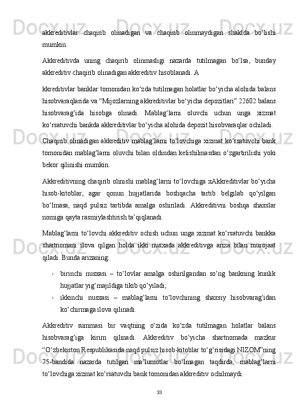 akkreditivlar   chaqirib   olinadigan   va   chaqirib   olinmaydigan   shaklda   bo‘lishi
mumkin. 
Akkreditivda   uning   chaqirib   olinmasligi   nazarda   tutilmagan   bo‘lsa,   bunday
akkreditiv chaqirib olinadigan akkreditiv hisoblanadi. A
kkreditivlar banklar tomonidan ko‘zda tutilmagan holatlar bo‘yicha alohida balans
hisobvaraqlarida va “Mijozlarning akkreditivlar bo‘yicha depozitlari” 22602 balans
hisobvarag‘ida   hisobga   olinadi.   Mablag‘larni   oluvchi   uchun   unga   xizmat
ko‘rsatuvchi bankda akkreditivlar bo‘yicha alohida depozit hisobvaraqlar ochiladi. 
Chaqirib olinadigan akkreditiv mablag‘larni to‘lovchiga xizmat ko‘rsatuvchi bank
tomonidan mablag‘larni oluvchi bilan oldindan kelishilmasdan o‘zgartirilishi yoki
bekor qilinishi mumkin. 
Akkreditivning chaqirib olinishi mablag‘larni to‘lovchiga xAkkreditivlar bo‘yicha
hisob-kitoblar,   agar   qonun   hujjatlarida   boshqacha   tartib   belgilab   qo‘yilgan
bo‘lmasa,   naqd   pulsiz   tartibda   amalga   oshiriladi.   Akkreditivni   boshqa   shaxslar
nomiga qayta rasmiylashtirish ta’qiqlanadi. 
Mablag‘larni   to‘lovchi   akkreditiv   ochish   uchun   unga   xizmat   ko‘rsatuvchi   bankka
shartnomani   ilova   qilgan   holda   ikki   nusxada   akkreditivga   ariza   bilan   murojaat
qiladi. Bunda arizaning: 
- birinchi   nusxasi   –   to‘lovlar   amalga   oshirilgandan   so‘ng   bankning   kunlik
hujjatlar yig‘majildiga tikib qo‘yiladi; 
- ikkinchi   nusxasi   –   mablag‘larni   to‘lovchining   shaxsiy   hisobvarag‘idan
ko‘chirmaga ilova qilinadi. 
Akkreditiv   summasi   bir   vaqtning   o‘zida   ko‘zda   tutilmagan   holatlar   balans
hisobvarag‘iga   kirim   qilinadi.   Akkreditiv   bo‘yicha   shartnomada   mazkur
“O‘zbekiston Respublikasida naqd pulsiz hisob-kitoblar to‘g‘risidagi NIZOM”ning
75-bandida   nazarda   tutilgan   ma’lumotlar   bo‘lmagan   taqdirda,   mablag‘larni
to‘lovchiga xizmat ko‘rsatuvchi bank tomonidan akkreditiv ochilmaydi. 
33 