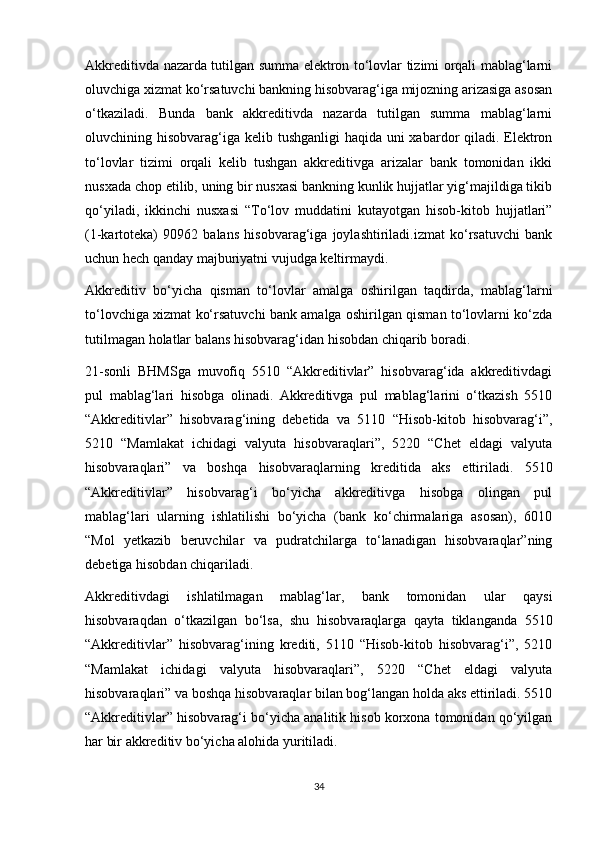 Akkreditivda nazarda tutilgan summa elektron to‘lovlar tizimi orqali mablag‘larni
oluvchiga xizmat ko‘rsatuvchi bankning hisobvarag‘iga mijozning arizasiga asosan
o‘tkaziladi.   Bunda   bank   akkreditivda   nazarda   tutilgan   summa   mablag‘larni
oluvchining hisobvarag‘iga kelib tushganligi  haqida uni xabardor qiladi. Elektron
to‘lovlar   tizimi   orqali   kelib   tushgan   akkreditivga   arizalar   bank   tomonidan   ikki
nusxada chop etilib, uning bir nusxasi bankning kunlik hujjatlar yig‘majildiga tikib
qo‘yiladi,   ikkinchi   nusxasi   “To‘lov   muddatini   kutayotgan   hisob-kitob   hujjatlari”
(1-kartoteka)   90962   balans   hisobvarag‘iga   joylashtiriladi.izmat   ko‘rsatuvchi   bank
uchun hech qanday majburiyatni vujudga keltirmaydi.
Akkreditiv   bo‘yicha   qisman   to‘lovlar   amalga   oshirilgan   taqdirda,   mablag‘larni
to‘lovchiga xizmat ko‘rsatuvchi bank amalga oshirilgan qisman to‘lovlarni ko‘zda
tutilmagan holatlar balans hisobvarag‘idan hisobdan chiqarib boradi. 
21-sonli   BHMSga   muvofiq   5510   “Akkreditivlar”   hisobvarag‘ida   akkreditivdagi
pul   mablag‘lari   hisobga   olinadi.   Akkreditivga   pul   mablag‘larini   o‘tkazish   5510
“Akkreditivlar”   hisobvarag‘ining   debetida   va   5110   “Hisob-kitob   hisobvarag‘i”,
5210   “Mamlakat   ichidagi   valyuta   hisobvaraqlari”,   5220   “Chet   eldagi   valyuta
hisobvaraqlari”   va   boshqa   hisobvaraqlarning   kreditida   aks   ettiriladi.   5510
“Akkreditivlar”   hisobvarag‘i   bo‘yicha   akkreditivga   hisobga   olingan   pul
mablag‘lari   ularning   ishlatilishi   bo‘yicha   (bank   ko‘chirmalariga   asosan),   6010
“Mol   yetkazib   beruvchilar   va   pudratchilarga   to‘lanadigan   hisobvaraqlar”ning
debetiga hisobdan chiqariladi. 
Akkreditivdagi   ishlatilmagan   mablag‘lar,   bank   tomonidan   ular   qaysi
hisobvaraqdan   o‘tkazilgan   bo‘lsa,   shu   hisobvaraqlarga   qayta   tiklanganda   5510
“Akkreditivlar”   hisobvarag‘ining   krediti,   5110   “Hisob-kitob   hisobvarag‘i”,   5210
“Mamlakat   ichidagi   valyuta   hisobvaraqlari”,   5220   “Chet   eldagi   valyuta
hisobvaraqlari” va boshqa hisobvaraqlar bilan bog‘langan holda aks ettiriladi. 5510
“Akkreditivlar” hisobvarag‘i bo‘yicha analitik hisob korxona tomonidan qo‘yilgan
har bir akkreditiv bo‘yicha alohida yuritiladi.
34 