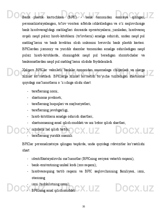 Bank   plastik   kartochkasi   (BPK)   -   bank   tomonidan   emissiya   qilingan,
personalizatsiyalangan,   to'lov   vositasi   sifatida   ishlatiladigan   va   o‘z   saqlovchisiga
bank   hisobvarag'idagi   mablag'lari   doirasida   operatsiyalarni,   jumladan,   hisobvaraq
orqali   naqd   pulsiz   hisob-kitoblami   (to'lovlarni)   amalga   oshirish,   undan   naqd   pul
mablag‘larini   va   bank   kreditini   olish   imkonini   beruvchi   bank   plastik   kartasi.
BPKlardan   jismoniy   va   yuridik   shaxslar   tomonidan   amalga   oshiriladigan   naqd
pulsiz   hisob-kitoblarda,   shuningdek   naqd   pul   beradigan   shoxobchalar   va
bankomatlardan naqd pul mablag‘larini olishda foydalaniladi. 
Xalqaro   BPKJar   vakoJatli   bankJar   tomonidan   muomalaga   chiqariladi   va   ularga
xizmat   ko‘rsatiladi.   BPKlarga   xizmat   ko'rsatish   bo‘yicha   tuziladigan   shartnoma
quyidagi ma’lumotlarni o ‘z ichiga olishi shart: 
- taraflarning nomi; 
- shartnoma predmeti; 
- taraflarning huquqlari va majburiyatlari;
- taraflarning javobgarligi; 
- hisob-kitoblarni amalga oshirish shartlari; 
- shartnomaning amal qilish muddati va uni bekor qilish shartlari; 
- nizolami hal qilish tartibi; 
- taraflarning yuridik manzili.
BPKlar   personalizatsiya   qilingan   taqdirda,   unda   quyidagi   rekvizitlar   ko‘rsatilishi
shart: 
- identifikatsiyalovchi ma’lumotlar (BPKning seriyasi vatartib raqami); 
- bank-emitentining unikal kodi (xos raqami); 
- hisobvaraqning   tartib   raqami   va   BPK   saqlovchisining   familiyasi,   ismi,
otasining 
- ismi (tashkilotning nomi); 
- BPKning amal qilish muddati
35 