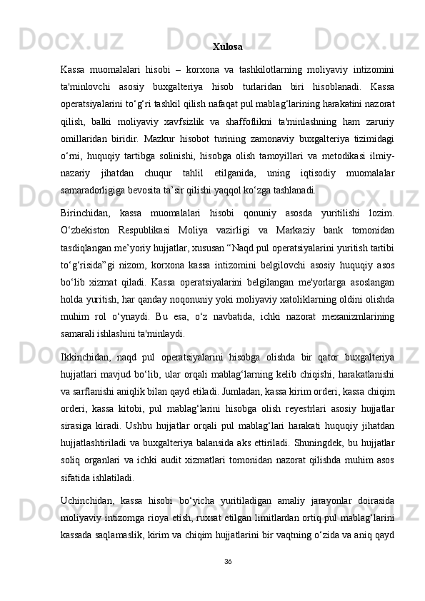 Xulosa
Kassa   muomalalari   hisobi   –   korxona   va   tashkilotlarning   moliyaviy   intizomini
ta'minlovchi   asosiy   buxgalteriya   hisob   turlaridan   biri   hisoblanadi.   Kassa
operatsiyalarini to‘g‘ri tashkil qilish nafaqat pul mablag‘larining harakatini nazorat
qilish,   balki   moliyaviy   xavfsizlik   va   shaffoflikni   ta'minlashning   ham   zaruriy
omillaridan   biridir.   Mazkur   hisobot   turining   zamonaviy   buxgalteriya   tizimidagi
o‘rni,   huquqiy   tartibga   solinishi,   hisobga   olish   tamoyillari   va   metodikasi   ilmiy-
nazariy   jihatdan   chuqur   tahlil   etilganida,   uning   iqtisodiy   muomalalar
samaradorligiga bevosita ta’sir qilishi yaqqol ko‘zga tashlanadi.
Birinchidan,   kassa   muomalalari   hisobi   qonuniy   asosda   yuritilishi   lozim.
O‘zbekiston   Respublikasi   Moliya   vazirligi   va   Markaziy   bank   tomonidan
tasdiqlangan me’yoriy hujjatlar, xususan “Naqd pul operatsiyalarini yuritish tartibi
to‘g‘risida”gi   nizom,   korxona   kassa   intizomini   belgilovchi   asosiy   huquqiy   asos
bo‘lib   xizmat   qiladi.   Kassa   operatsiyalarini   belgilangan   me'yorlarga   asoslangan
holda yuritish, har qanday noqonuniy yoki moliyaviy xatoliklarning oldini olishda
muhim   rol   o‘ynaydi.   Bu   esa,   o‘z   navbatida,   ichki   nazorat   mexanizmlarining
samarali ishlashini ta'minlaydi.
Ikkinchidan,   naqd   pul   operatsiyalarini   hisobga   olishda   bir   qator   buxgalteriya
hujjatlari   mavjud   bo‘lib,   ular   orqali   mablag‘larning   kelib   chiqishi,   harakatlanishi
va sarflanishi aniqlik bilan qayd etiladi. Jumladan, kassa kirim orderi, kassa chiqim
orderi,   kassa   kitobi,   pul   mablag‘larini   hisobga   olish   reyestrlari   asosiy   hujjatlar
sirasiga   kiradi.   Ushbu   hujjatlar   orqali   pul   mablag‘lari   harakati   huquqiy   jihatdan
hujjatlashtiriladi  va buxgalteriya  balansida aks  ettiriladi.  Shuningdek, bu hujjatlar
soliq   organlari   va   ichki   audit   xizmatlari   tomonidan   nazorat   qilishda   muhim   asos
sifatida ishlatiladi.
Uchinchidan,   kassa   hisobi   bo‘yicha   yuritiladigan   amaliy   jarayonlar   doirasida
moliyaviy intizomga rioya etish, ruxsat  etilgan limitlardan ortiq pul mablag‘larini
kassada saqlamaslik, kirim va chiqim hujjatlarini bir vaqtning o‘zida va aniq qayd
36 