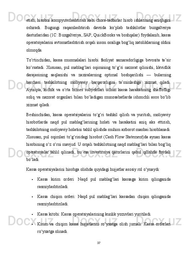 etish, hisobni kompyuterlashtirish kabi chora-tadbirlar hisob ishlarining aniqligini
oshiradi.   Bugungi   raqamlashtirish   davrida   ko‘plab   tashkilotlar   buxgalteriya
dasturlaridan (1C: Buxgalteriya, SAP, QuickBooks va boshqalar) foydalanib, kassa
operatsiyalarini avtomatlashtirish orqali inson omiliga bog‘liq xatoliklarning oldini
olmoqda.
To‘rtinchidan,   kassa   muomalalari   hisobi   faoliyat   samaradorligiga   bevosita   ta’sir
ko‘rsatadi.   Xususan,   pul   mablag‘lari   oqimining   to‘g‘ri   nazorat   qilinishi,   likvidlik
darajasining   saqlanishi   va   zaxiralarning   optimal   boshqarilishi   —   bularning
barchasi   tashkilotning   moliyaviy   barqarorligini   ta’minlashga   xizmat   qiladi.
Ayniqsa,   kichik   va   o‘rta   biznes   subyektlari   uchun   kassa   harakatining   shaffofligi
soliq   va   nazorat   organlari   bilan   bo‘ladigan   munosabatlarda   ishonchli   asos   bo‘lib
xizmat qiladi.
Beshinchidan,   kassa   operatsiyalarini   to‘g‘ri   tashkil   qilish   va   yuritish,   moliyaviy
hisobotlarda   naqd   pul   mablag‘larining   holati   va   harakatini   aniq   aks   ettirish,
tashkilotning moliyaviy holatini tahlil qilishda muhim axborot manbai hisoblanadi.
Xususan, pul oqimlari to‘g‘risidagi hisobot (Cash Flow Statement)da aynan kassa
hisobining o‘z o‘rni mavjud. U orqali tashkilotning naqd mablag‘lari bilan bog‘liq
operatsiyalar   tahlil   qilinadi,   bu   esa   investitsiya   qarorlarini   qabul   qilishda   foydali
bo‘ladi.
Kassa operatsiyalarini hisobga olishda quyidagi hujjatlar asosiy rol o‘ynaydi:
 Kassa   kirim   orderi:   Naqd   pul   mablag‘lari   kassaga   kirim   qilinganida
rasmiylashtiriladi.
 Kassa   chiqim   orderi:   Naqd   pul   mablag‘lari   kassadan   chiqim   qilinganida
rasmiylashtiriladi.
 Kassa kitobi: Kassa operatsiyalarining kunlik yozuvlari yuritiladi.
 Kirim   va   chiqim   kassa   hujjatlarini   ro‘yxatga   olish   jurnali:   Kassa   orderlari
ro‘yxatga olinadi.
37 