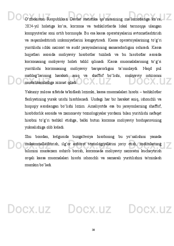 O‘zbekiston   Respublikasi   Davlat   statistika   qo‘mitasining   ma’lumotlariga   ko‘ra,
2024-yil   holatiga   ko‘ra,   korxona   va   tashkilotlarda   lokal   tarmoqqa   ulangan
kompyuterlar soni ortib bormoqda. Bu esa kassa operatsiyalarini avtomatlashtirish
va   raqamlashtirish   imkoniyatlarini   kengaytiradi.   Kassa   operatsiyalarining   to‘g‘ri
yuritilishi   ichki   nazorat   va   audit   jarayonlarining   samaradorligini   oshiradi.   Kassa
hujjatlari   asosida   moliyaviy   hisobotlar   tuziladi   va   bu   hisobotlar   asosida
korxonaning   moliyaviy   holati   tahlil   qilinadi.   Kassa   muomalalarining   to‘g‘ri
yuritilishi   korxonaning   moliyaviy   barqarorligini   ta’minlaydi.   Naqd   pul
mablag‘larining   harakati   aniq   va   shaffof   bo‘lishi,   moliyaviy   intizomni
mustahkamlashga xizmat qiladi.
Yakuniy xulosa sifatida ta'kidlash lozimki, kassa muomalalari hisobi – tashkilotlar
faoliyatining   yurak   urishi   hisoblanadi.   Undagi   har   bir   harakat   aniq,   ishonchli   va
huquqiy   asoslangan   bo‘lishi   lozim.   Amaliyotda   esa   bu   jarayonlarning   shaffof,
hisobdorlik asosida va zamonaviy texnologiyalar yordami bilan yuritilishi nafaqat
hisobni   to‘g‘ri   tashkil   etishga,   balki   butun   korxona   moliyaviy   boshqaruvining
yuksalishiga olib keladi.
Shu   boisdan,   kelgusida   buxgalteriya   hisobining   bu   yo‘nalishini   yanada
mukammallashtirish,   ilg‘or   axborot   texnologiyalarini   joriy   etish,   xodimlarning
bilimini   muntazam   oshirib   borish,   korxonada   moliyaviy   nazoratni   kuchaytirish
orqali   kassa   muomalalari   hisobi   ishonchli   va   samarali   yuritilishini   ta'minlash
mumkin bo‘ladi.
38 