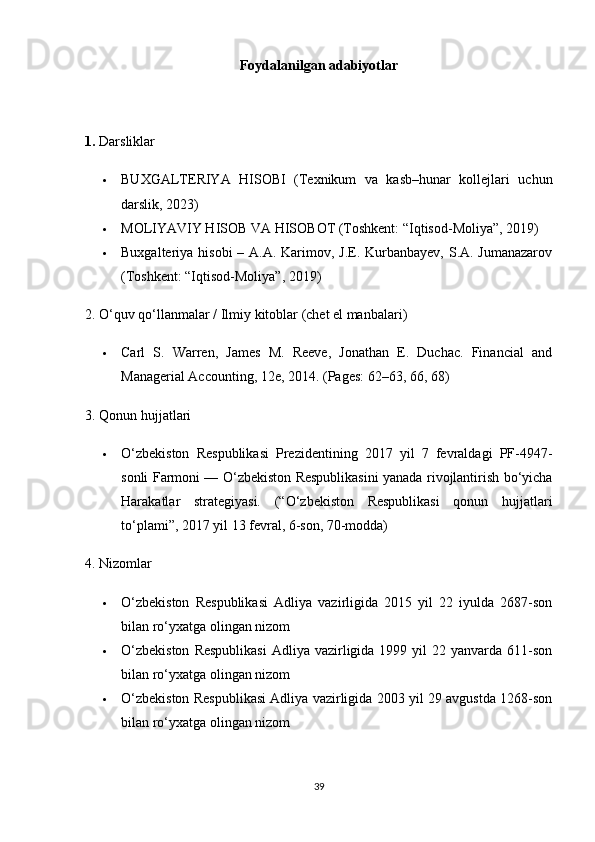 Foydalanilgan adabiyotlar
1.  Darsliklar
 BUXGALTERIYA   HISOBI   (Texnikum   va   kasb–hunar   kollejlari   uchun
darslik, 2023)
 MOLIYAVIY HISOB VA HISOBOT (Toshkent: “Iqtisod-Moliya”, 2019)
 Buxgalteriya hisobi  – A.A. Karimov, J.E. Kurbanbayev, S.A. Jumanazarov
(Toshkent: “Iqtisod-Moliya”, 2019)
2. O‘quv qo‘llanmalar / Ilmiy kitoblar (chet el manbalari)
 Carl   S.   Warren,   James   M.   Reeve,   Jonathan   E.   Duchac.   Financial   and
Managerial Accounting, 12e, 2014.  (Pages: 62–63, 66, 68)
3. Qonun hujjatlari
 O‘zbekiston   Respublikasi   Prezidentining   2017   yil   7   fevraldagi   PF-4947-
sonli Farmoni — O‘zbekiston Respublikasini yanada rivojlantirish bo‘yicha
Harakatlar   strategiyasi.   (“O‘zbekiston   Respublikasi   qonun   hujjatlari
to‘plami”, 2017 yil 13 fevral, 6-son, 70-modda)
4. Nizomlar
 O‘zbekiston   Respublikasi   Adliya   vazirligida   2015   yil   22   iyulda   2687-son
bilan ro‘yxatga olingan nizom
 O‘zbekiston   Respublikasi   Adliya vazirligida 1999  yil  22  yanvarda 611-son
bilan ro‘yxatga olingan nizom
 O‘zbekiston Respublikasi Adliya vazirligida 2003 yil 29 avgustda 1268-son
bilan ro‘yxatga olingan nizom
39 
