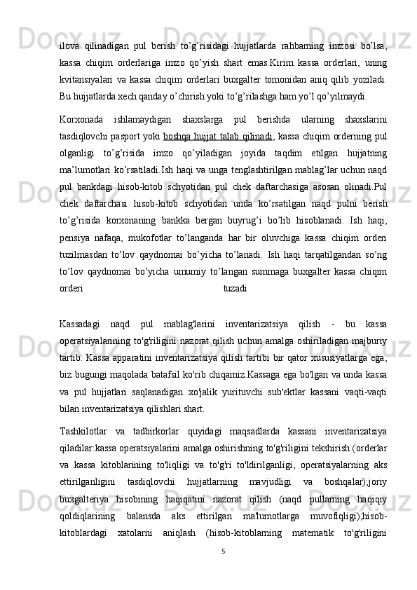 ilova   qilinadigan   pul   berish   to’g’risidagi   hujjatlarda   rahbarning   imzosi   bo’lsa,
kassa   chiqim   orderlariga   imzo   qo’yish   shart   emas.Kirim   kassa   orderlari,   uning
kvitansiyalari   va   kassa   chiqim   orderlari   buxgalter   tomonidan   aniq   qilib   yoziladi.
Bu hujjatlarda xech qanday o’chirish yoki to’g’rilashga ham yo’l qo’yilmaydi. 
Korxonada   ishlamaydigan   shaxslarga   pul   berishda   ularning   shaxslarini
tasdiqlovchi pasport yoki   boshqa hujjat talab qilinadi , kassa  chiqim orderning pul
olganligi   to’g’risida   imzo   qo’yiladigan   joyida   taqdim   etilgan   hujjatning
ma’lumotlari ko’rsatiladi.Ish haqi va unga tenglashtirilgan mablag’lar uchun naqd
pul   bankdagi   hisob-kitob   schyotidan   pul   chek   daftarchasiga   asosan   olinadi.Pul
chek   daftarchasi   hisob-kitob   schyotidan   unda   ko’rsatilgan   naqd   pulni   berish
to’g’risida   korxonaning   bankka   bergan   buyrug’i   bo’lib   hisoblanadi.   Ish   haqi,
pensiya   nafaqa,   mukofotlar   to’langanda   har   bir   oluvchiga   kassa   chiqim   orderi
tuzilmasdan   to’lov   qaydnomai   bo’yicha   to’lanadi.   Ish   haqi   tarqatilgandan   so’ng
to’lov   qaydnomai   bo’yicha   umumiy   to’langan   summaga   buxgalter   kassa   chiqim
orderi   tuzadi  
Kassadagi   naqd   pul   mablag'larini   inventarizatsiya   qilish   -   bu   kassa
operatsiyalarining  to'g'riligini  nazorat  qilish   uchun  amalga  oshiriladigan  majburiy
tartib. Kassa  apparatini inventarizatsiya qilish tartibi  bir  qator  xususiyatlarga ega,
biz bugungi maqolada batafsil ko'rib chiqamiz.Kassaga ega bo'lgan va unda kassa
va   pul   hujjatlari   saqlanadigan   xo'jalik   yurituvchi   sub'ektlar   kassani   vaqti-vaqti
bilan inventarizatsiya qilishlari shart. 
Tashkilotlar   va   tadbirkorlar   quyidagi   maqsadlarda   kassani   inventarizatsiya
qiladilar:kassa operatsiyalarini amalga oshirishning to'g'riligini tekshirish (orderlar
va   kassa   kitoblarining   to'liqligi   va   to'g'ri   to'ldirilganligi,   operatsiyalarning   aks
ettirilganligini   tasdiqlovchi   hujjatlarning   mavjudligi   va   boshqalar);joriy
buxgalteriya   hisobining   haqiqatini   nazorat   qilish   (naqd   pullarning   haqiqiy
qoldiqlarining   balansda   aks   ettirilgan   ma'lumotlarga   muvofiqligi);hisob-
kitoblardagi   xatolarni   aniqlash   (hisob-kitoblarning   matematik   to'g'riligini
5 