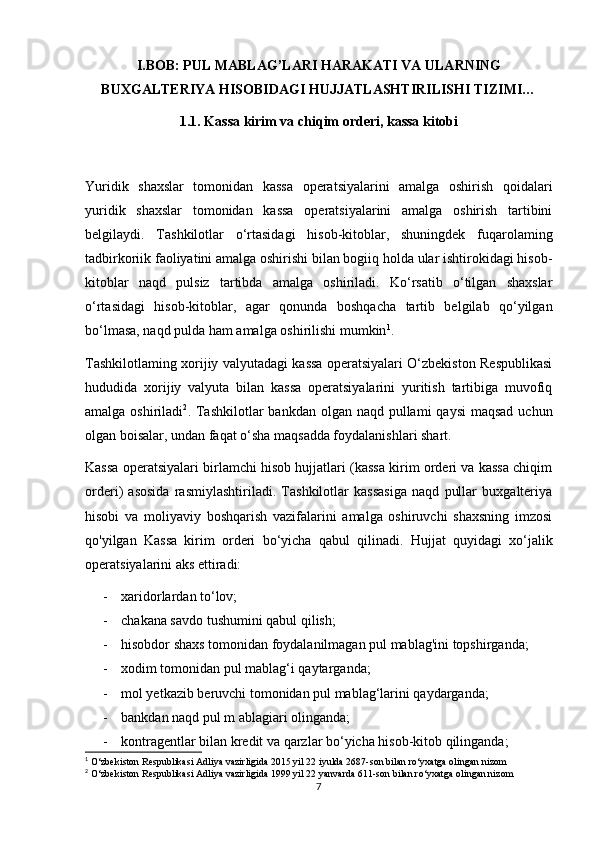 I.BOB: PUL MABLAG’LARI HARAKATI VA ULARNING
BUXGALTERIYA HISOBIDAGI HUJJATLASHTIRILISHI TIZIMI…
1.1. Kassa kirim va chiqim orderi, kassa kitobi
Yuridik   shaxslar   tomonidan   kassa   operatsiyalarini   amalga   oshirish   qoidalari
yuridik   shaxslar   tomonidan   kassa   operatsiyalarini   amalga   oshirish   tartibini
belgilaydi.   Tashkilotlar   o‘rtasidagi   hisob-kitoblar,   shuningdek   fuqarolaming
tadbirkoriik faoliyatini amalga oshirishi bilan bogiiq holda ular ishtirokidagi hisob-
kitoblar   naqd   pulsiz   tartibda   amalga   oshiriladi.   Ko‘rsatib   o‘tilgan   shaxslar
o‘rtasidagi   hisob-kitoblar,   agar   qonunda   boshqacha   tartib   belgilab   qo‘yilgan
bo‘lmasa, naqd pulda ham amalga oshirilishi mumkin 1
.
Tashkilotlaming xorijiy valyutadagi kassa operatsiyalari O‘zbekiston Respublikasi
hududida   xorijiy   valyuta   bilan   kassa   operatsiyalarini   yuritish   tartibiga   muvofiq
amalga oshiriladi 2
. Tashkilotlar  bankdan  olgan naqd pullami  qaysi  maqsad  uchun
olgan boisalar, undan faqat o‘sha maqsadda foydalanishlari shart. 
Kassa operatsiyalari birlamchi hisob hujjatlari (kassa kirim orderi va kassa chiqim
orderi)   asosida   rasmiylashtiriladi.   Tashkilotlar   kassasiga   naqd   pullar   buxgalteriya
hisobi   va   moliyaviy   boshqarish   vazifalarini   amalga   oshiruvchi   shaxsning   imzosi
qo'yilgan   Kassa   kirim   orderi   bo‘yicha   qabul   qilinadi.   Hujjat   quyidagi   xo‘jalik
operatsiyalarini aks ettiradi:
- xaridorlardan to‘lov;
- chakana savdo tushumini qabul qilish;
- hisobdor shaxs tomonidan foydalanilmagan pul mablag'ini topshirganda;
- xodim tomonidan pul mablag‘i qaytarganda;
- mol yetkazib beruvchi tomonidan pul mablag‘larini qaydarganda;
- bankdan naqd pul m ablagiari olinganda;
- kontragentlar bilan kredit va qarzlar bo‘yicha hisob-kitob qilinganda;
1
 O‘zbekiston Respublikasi Adliya vazirligida 2015 yil 22 iyulda 2687-son bilan ro‘yxatga olingan nizom
2
 O‘zbekiston Respublikasi Adliya vazirligida 1999 yil 22 yanvarda 611-son bilan ro‘yxatga olingan nizom
7 