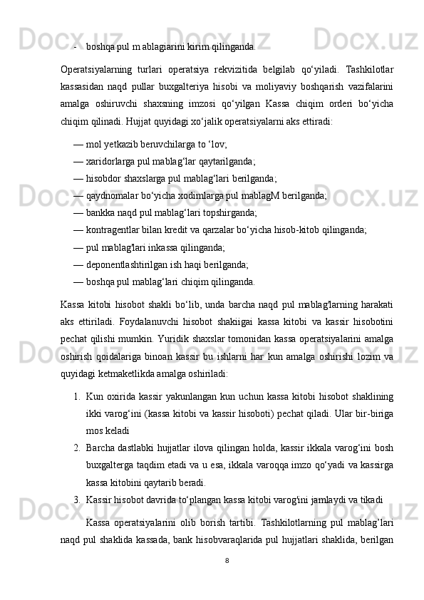 - boshqa pul m ablagiarini kirim qilinganda.
Operatsiyalarning   turlari   operatsiya   rekvizitida   belgilab   qo‘yiladi.   Tashkilotlar
kassasidan   naqd   pullar   buxgalteriya   hisobi   va   moliyaviy   boshqarish   vazifalarini
amalga   oshiruvchi   shaxsning   imzosi   qo‘yilgan   Kassa   chiqim   orderi   bo‘yicha
chiqim qilinadi.  Hujjat quyidagi xo‘jalik operatsiyalarni aks ettiradi:
— mol yetkazib beruvchilarga to ‘lov;
— xaridorlarga pul mablag‘lar qaytarilganda;
— hisobdor shaxslarga pul mablag‘lari berilganda;
— qaydnomalar bo‘yicha xodimlarga pul mablagM berilganda;
— bankka naqd pul mablag‘lari topshirganda;
— kontragentlar bilan kredit va qarzalar bo‘yicha hisob-kitob qilinganda;
— pul mablag'lari inkassa qilinganda;
— deponentlashtirilgan ish haqi berilganda;
— boshqa pul mablag‘lari chiqim qilinganda.
Kassa   kitobi   hisobot   shakli   bo‘lib,   unda   barcha   naqd   pul   mablag'larning   harakati
aks   ettiriladi.   Foydalanuvchi   hisobot   shakiigai   kassa   kitobi   va   kassir   hisobotini
pechat  qilishi  mumkin. Yuridik shaxslar  tomonidan kassa  operatsiyalarini  amalga
oshirish   qoidalariga   binoan   kassir   bu   ishlarni   har   kun   amalga   oshirishi   lozim   va
quyidagi ketmaketlikda amalga oshiriladi:
1. Kun   oxirida   kassir   yakunlangan   kun   uchun   kassa   kitobi   hisobot   shaklining
ikki varog‘ini (kassa kitobi va kassir hisoboti) pechat qiladi. Ular bir-biriga
mos keladi
2. Barcha dastlabki hujjatlar ilova qilingan holda, kassir  ikkala varog‘ini bosh
buxgalterga taqdim etadi va u esa, ikkala varoqqa imzo qo‘yadi va kassirga
kassa kitobini qaytarib beradi. 
3. Kassir hisobot davrida to‘plangan kassa kitobi varog'ini jamlaydi va tikadi
Kassa   operatsiyalarini   olib   borish   tartibi.   Tashkilotlarning   pul   mablag’lari
naqd pul  shaklida kassada,  bank hisobvaraqlarida pul  hujjatlari  shaklida, berilgan
8 