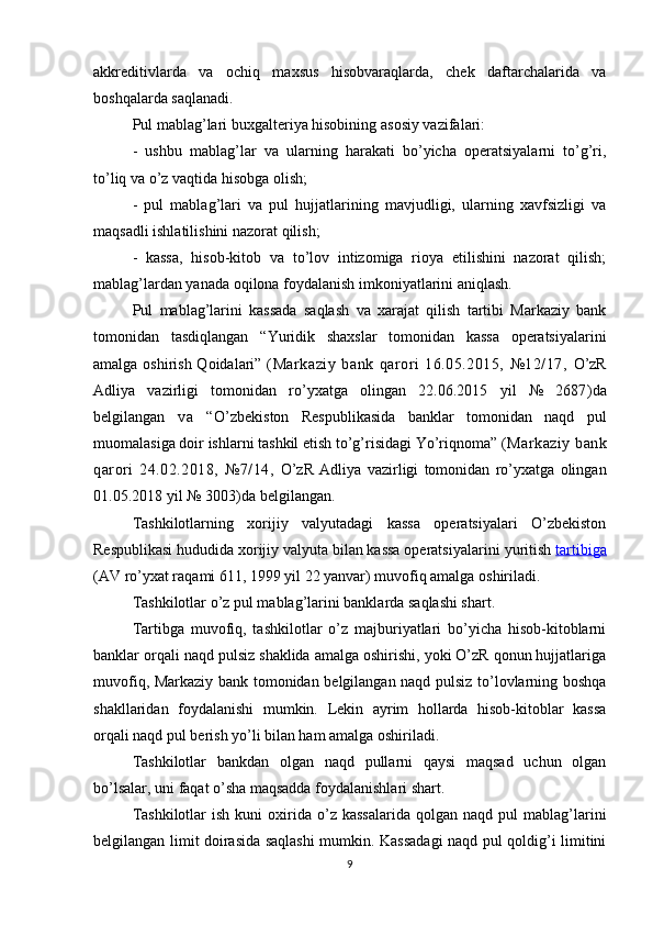 akkreditivlarda   va   ochiq   maxsus   hisobvaraqlarda,   chek   daftarchalarida   va
boshqalarda saqlanadi.
P ul  mablag’lari buxgalteriya hisobining  asosiy vazifalari:
-   ushbu   mablag’lar   va   ularning   harakati   bo’yicha   operatsiyalarni   to’g’ri,
to’liq va o’z vaqtida hisobga olish;
-   pul   mablag’lari   va   pul   hujjatlarining   mavjudligi,   ularning   xavfsizligi   va
maqsadli ishlatilishini nazorat qilish;
-   kassa,   hisob-kitob   va   to’lov   intizomiga   rioya   etilishini   nazorat   qilish;
mablag’lardan yanada oqilona foydalanish imkoniyatlarini aniqlash.
Pul   mablag’larini   kassada   saqlash   va   xarajat   qilish   tartibi   Markaziy   bank
tomonidan   tasdiqlangan   “ Yuridik   shaxslar   tomonidan   kassa   operatsiyalarini
amalga oshirish Qoidalari”   (Markaziy   bank   qarori   16.05.2015,   №12/17,   O’zR
Adliya   vazirligi   tomonidan   ro’yxatga   olingan   22.06.2015   yil   №   2687 ) da
belgilangan   va   “ O’zbekiston   Respublikasida   banklar   tomonidan   naqd   pul
muomalasiga doir ishlarni tashkil etish to’g’risidagi Yo’riqnoma”  (Markaziy bank
qarori   24.02.2018,   №7/14,   O’zR   Adliya   vazirligi   tomonidan   ro’yxatga   olingan
01.05.2018 yil № 3003 ) da belgilangan .
Tashkilotlarning   xorijiy   valyutadagi   kassa   operatsiyalari   O’zbekiston
Respublikasi hududida xorijiy valyuta bilan kassa operatsiyalarini  yuritish  tartibiga
(AV ro’yxat raqami 611, 1999 yil 22 yanvar) muvofiq amalga oshiriladi.
Tashkilotlar o’z pul mablag’larini banklarda saqlashi shart.
Tartibga   muvofiq,   tashkilotlar   o’z   majburiyatlari   bo’yicha   hisob-kitoblarni
banklar orqali naqd pulsiz shaklida amalga oshirishi, yoki O’zR qonun hujjatlariga
muvofiq, Markaziy bank tomonidan belgilangan naqd pulsiz to’lovlarning boshqa
shakllaridan   foydalanishi   mumkin.   Lekin   ayrim   hollarda   hisob-kitoblar   kassa
orqali naqd pul berish yo’li bilan ham amalga oshiriladi.
Tashkilotlar   bankdan   olgan   naqd   pullarni   qaysi   maqsad   uchun   olgan
bo’lsalar, uni faqat o’sha maqsadda foydalanishlari shart.
Tashkilotlar  ish   kuni   oxirida  o’z  kassalarida  qolgan  naqd  pul  mablag’larini
belgilangan limit doirasida saqlashi  mumkin. Kassadagi  naqd pul qoldig’i limitini
9 