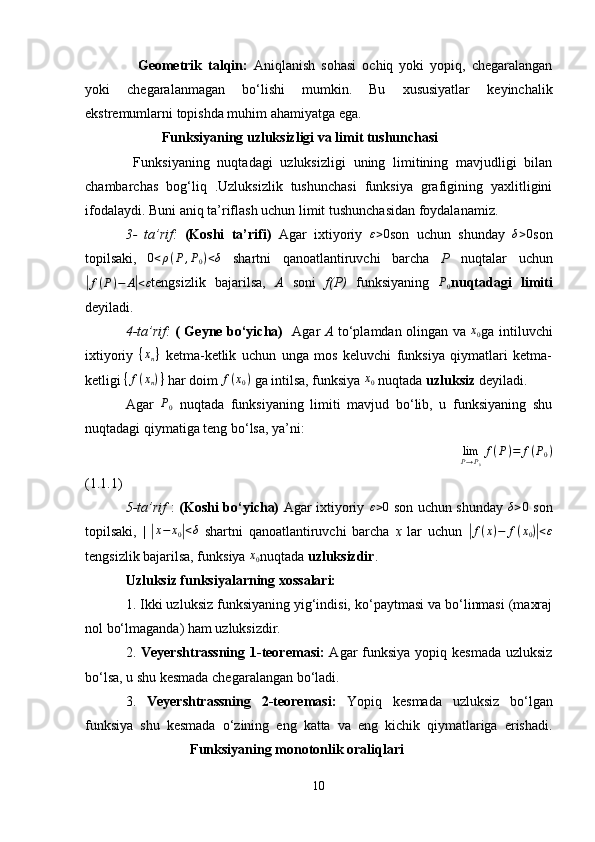     Geometrik   talqin:   Aniqlanish   sohasi   ochiq   yoki   yopiq,   chegaralangan
yoki   chegaralanmagan   bo‘lishi   mumkin.   Bu   xususiyatlar   keyinchalik
ekstremumlarni topishda muhim ahamiyatga ega.
Funksiyaning uzluksizligi va limit tushunchasi
  Funksiyaning   nuqtadagi   uzluksizligi   uning   limitining   mavjudligi   bilan
chambarchas   bog‘liq   .Uzluksizlik   tushunchasi   funksiya   grafigining   yaxlitligini
ifodalaydi. Buni aniq ta’riflash uchun limit tushunchasidan foydalanamiz.
3-   ta’rif:   (Koshi   ta’rifi)   Agar   ixtiyoriy   ε > 0
son   uchun   shunday  δ>0 son
topilsaki,	
 	0<ρ(P,P0)<δ   shartni   qanoatlantiruvchi   barcha   P   nuqtalar   uchun	
|f(P)−	A|<ε
tengsizlik   bajarilsa,   A   soni   f(P)   funksiyaning   P
0 nuqtadagi   limiti
deyiladi.
4-ta’rif:   ( Geyne bo‘yicha)    Agar   A   to‘plamdan olingan va  	
x0 ga intiluvchi
ixtiyoriy   { x
n }
  ketma-ketlik   uchun   unga   mos   keluvchi   funksiya   qiymatlari   ketma-
ketligi 	
{f(xn)}  har doim 	f(x0)  ga intilsa, funksiya 	x0  nuqtada  uzluksiz  deyiladi.
Agar  	
P0   nuqtada   funksiyaning   limiti   mavjud   bo‘lib,   u   funksiyaning   shu
nuqtadagi qiymatiga teng bo‘lsa, ya’ni:
                                                                                             	
limP→P0
f(P)=	f(P0)
(1.1.1)
5-ta’rif   :   (Koshi bo‘yicha)   Agar ixtiyoriy  	
ε>0   son uchun shunday  	δ>0   son
topilsaki,   |  	
| x − x
0	| < δ
  shartni   qanoatlantiruvchi   barcha   x   lar   uchun  	| f ( x ) − f ( x
0 )	| < ε
tengsizlik bajarilsa, funksiya 	
x0 nuqtada  uzluksizdir .
Uzluksiz funksiyalarning xossalari:
1. Ikki uzluksiz funksiyaning yig‘indisi, ko‘paytmasi va bo‘linmasi (maxraj
nol bo‘lmaganda) ham uzluksizdir.
2.   Veyershtrassning  1-teoremasi:   Agar  funksiya yopiq kesmada uzluksiz
bo‘lsa, u shu kesmada chegaralangan bo‘ladi.
3.   Veyershtrassning   2-teoremasi:   Yopiq   kesmada   uzluksiz   bo‘lgan
funksiya   shu   kesmada   o‘zining   eng   katta   va   eng   kichik   qiymatlariga   erishadi.
                              Funksiyaning monotonlik oraliqlari
10 