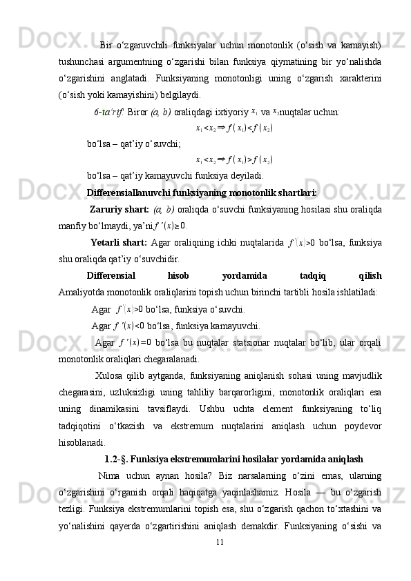       Bir   o‘zgaruvchili   funksiyalar   uchun   monotonlik   (o‘sish   va   kamayish)
tushunchasi   argumentning   o‘zgarishi   bilan   funksiya   qiymatining   bir   yo‘nalishda
o‘zgarishini   anglatadi.   Funksiyaning   monotonligi   uning   o‘zgarish   xarakterini
(o‘sish yoki kamayishini) belgilaydi.
   6- t a’rif:  Biror  (a, b)  oraliqdagi ixtiyoriy x1  va 	x2 nuqtalar uchun:
x
1 < x
2 ⇒ f ( x
1 ) < f ( x
2 )
bo‘lsa – qat’iy o‘suvchi;
x
1 < x
2 ⇒ f ( x
1 ) > f ( x
2 )
bo‘lsa – qat’iy kamayuvchi funksiya deyiladi.
Differensiallanuvchi funksiyaning monotonlik shartlari:
 Zaruriy shart:   (a, b)   oraliqda o‘suvchi funksiyaning hosilasi shu oraliqda
manfiy bo‘lmaydi, ya’ni f ' ( x ) ≥ 0.
  Yetarli   shart:   Agar   oraliqning   ichki   nuqtalarida   f '	
(
x	) > 0
  bo‘lsa,   funksiya
shu oraliqda qat’iy o‘suvchidir.
Differensial   hisob   yordamida   tadqiq   qilish
Amaliyotda monotonlik oraliqlarini topish uchun birinchi tartibli hosila ishlatiladi:
  Agar   f '	
(
x	) > 0
 bo‘lsa, funksiya o‘suvchi.
  Agar  f ' ( x ) < 0
 bo‘lsa, funksiya kamayuvchi.
    Agar   f ' ( x ) = 0
  bo‘lsa   bu   nuqtalar   statsionar   nuqtalar   bo‘lib,   ular   orqali
monotonlik oraliqlari chegaralanadi.
    Xulosa   qilib   aytganda,   funksiyaning   aniqlanish   sohasi   uning   mavjudlik
chegarasini,   uzluksizligi   uning   tahliliy   barqarorligini,   monotonlik   oraliqlari   esa
uning   dinamikasini   tavsiflaydi.   Ushbu   uchta   element   funksiyaning   to‘liq
tadqiqotini   o‘tkazish   va   ekstremum   nuqtalarini   aniqlash   uchun   poydevor
hisoblanadi.
1 . 2- § .  Funksiya ekstremumlarini hosilalar yordamida aniqlash
    Nima   uchun   aynan   hosila?   Biz   narsalarning   o‘zini   emas,   ularning
o‘zgarishini   o‘rganish   orqali   haqiqatga   yaqinlashamiz.   Hosila   —   bu   o‘zgarish
tezligi.  Funksiya   ekstremumlarini   topish   esa,   shu   o‘zgarish   qachon   to‘xtashini   va
yo‘nalishini   qayerda   o‘zgartirishini   aniqlash   demakdir.   Funksiyaning   o‘sishi   va
11 