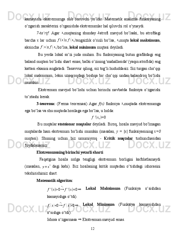 kamayishi   ekstremumga   olib   boruvchi   yo‘ldir.   Matematik   analizda   funksiyaning
o‘zgarish xarakterini o‘rganishda ekstremumlar hal qiluvchi rol o‘ynaydi.
7-ta’rif:   Agar  x0 nuqtaning   shunday  	δ atrofi   mavjud   bo‘lsaki,   bu   atrofdagi
barcha   x   lar  uchun  	
f(x)≤	f(x0) tengsizlik o‘rinli bo‘lsa,  	x0 nuqta   lokal  maksimum ,
aksincha 	
f(x)≥	f(x0) bo‘lsa,  lokal minimum  nuqtasi deyiladi.
  Bu   yerda   lokal   so‘zi   juda   muhim.   Bu   funksiyaning   butun   grafikdagi   eng
baland nuqtasi bo‘lishi shart emas, balki o‘zining 'mahallasida' (yaqin atrofida) eng
kattasi ekanini anglatadi. Tasavvur qiling, siz tog‘li hududdasiz. Siz turgan cho‘qqi
lokal   maksimum,  lekin  uzoqroqdagi   boshqa   bir  cho‘qqi   undan  balandroq  bo‘lishi
mumkin.
  Ekstremum   mavjud   bo‘lishi   uchun   birinchi   navbatda   funksiya   o‘zgarishi
to‘xtashi kerak.
3-teorema:   (Ferma   teoremasi)   Agar   f(x)   funksiya  	
x0 nuqtada   ekstremumga
ega bo‘lsa va shu nuqtada hosilaga ega bo‘lsa, u holda:	
f'(x0)=0
 Bu nuqtalar  statsionar nuqtalar  deyiladi. Biroq, hosila mavjud bo‘lmagan
nuqtalarda ham ekstremum bo‘lishi mumkin (masalan , y = |x|   funksiyasining   x=0
nuqtasi).   Shuning   uchun   biz   umumiyroq   -   Kritik   nuqtalar   tushunchasidan
foydalanamiz.
Ekstremumning birinchi yetarli sharti
  Faqatgina   hosila   nolga   tengligi   ekstremum   borligini   kafolatlamaydi
(masalan,  	
y=	x3   dagi   kabi).   Biz   hosilaning   kritik   nuqtadan   o‘tishdagi   ishorasini
tekshirishimiz shart.
Matematik algoritm:
f'(x)>0→
x0
f'(x)<0⇒
  Lokal   Maksimum   (Funksiya   o‘sishdan
kamayishga o‘tdi).
f '	
(
x	) < 0 → x
0
f '	(
x	) > 0 ⇒   Lokal   Minimum   (Funksiya   kamayishdan
o‘sishga o‘tdi).
Ishora o‘zgarmasa 	
⇒  Ekstremum mavjud emas.
12 