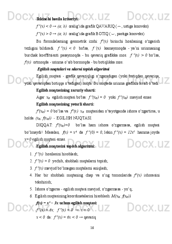 Ikkinchi hosila kriteriyi:
f ''(x) < 0 → (a; b)   oralig‘ida grafik QAVARIQ ( ⌢ , ustiga konveks)
f ''(x) > 0 → (a; b)   oralig‘ida grafik BOTIQ ( ⌣ , pastiga konveks)
Bu   formulalarning   geometrik   izohi:   f''(x)   birinchi   hosilaning   o‘zgarish
tezligini   bildiradi .     f   ''(x)   <   0     bo'lsa ,     f   '(x)     kamaymoqda   -   ya’ni   urinmaning
burchak   koeffitsienti   pasaymoqda   -   bu   qavariq   grafikka   mos.     f   ''(x)   >   0   bo‘lsa,
f'(x)   ortmoqda - urinma o‘sib bormoqda - bu botiqlikka mos.
 Egilish nuqtalari va ularni topish algoritmi
Egilish   nuqtasi   -   grafik   qavariqligi   o‘zgaradigan   (yoki   botiqdan   qavariqa,
yoki qavariqdan botiqqa o‘tadigan) nuqta. Bu nuqtada urinma grafikni kesib o‘tadi.
Egilish nuqtasining zaruriy sharti:
Agar   x  ₀  egilish nuqtasi bo'lsa:   f ''(x ) = 0	₀    yoki   f ''(x )	₀   mavjud emas
Egilish nuqtasining yetarli sharti:
f''(x ) = 0	
₀  bo‘lsa va    f''(x)  x	₀    nuqtasidan o‘tayotganda ishora o‘zgartirsa, u
holda   (x ; f(x ))	
₀ ₀   -  EGILISH NUQTASI.
DIQQAT:   f''(x )=0  	
₀   bo‘lsa   ham   ishora   o‘zgarmasa,   egilish   nuqtasi
bo‘lmaydi!   Masalan ,   f(x) = x  	
⁴   da    f ''(0) = 0 , lekin   f ''(x) = 12x²    hamma joyda
x=0  egilish nuqtasi emas.
Egilish nuqtasini topish algoritmi:
1. f ''(x)   hosilasini hisoblash;
2. f ''(x) = 0   yechib, shubhali nuqtalarni topish;
3. f ''(x)  mavjud bo‘lmagan nuqtalarni aniqlash;
4. Har   bir   shubhali   nuqtaning   chap   va   o‘ng   tomonlarida   f''(x)   ishorasini
tekshirish;
5. Ishora o‘zgarsa - egilish nuqtasi mavjud; o‘zgarmasa - yo‘q;
6. Egilish nuqtasining koordinatalarini hisoblash:  M(x ; f(x )).	
₀ ₀
f(x) = x³ − 3x  uchun egilish nuqtasi:
f ''(x) = 6x;   f ''(x) = 0  →  x = 0
x < 0   da :  f ''(x) = 6x < 0 →  qavariq
16 