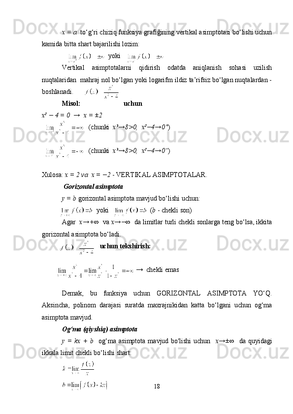 x = a   to‘g‘ri chiziq funksiya grafiğining vertikal asimptotasi bo‘lishi uchun
kamida bitta shart bajarilishi lozim:
                           yoki   
Vertikal   asimptotalarni   qidirish   odatda   aniqlanish   sohasi   uzilish
nuqtalaridan  mahraj nol bo‘lgan yoki logarifm ildiz ta’rifsiz bo‘lgan nuqtalardan -
boshlanadi.
Misol:                           uchun
x² − 4 = 0  →  x = ±2
                           (chunki   x³→8>0,  x²−4→0⁺ )
                           (chunki   x³→8>0,  x²−4→0 )
⁻
Xulosa:  x = 2   va  x = −2  - VERTIKAL ASIMPTOTALAR.
 Gorizontal asimptota
y = b  gorizontal asimptota mavjud bo‘lishi uchun:
                    yoki                        ( b  - chekli son)
Agar   x→+∞   va  x→−∞   da limitlar turli chekli sonlarga teng bo‘lsa, ikkita
gorizontal asimptota bo‘ladi.
                      uchun tekshirish:
                                           →  chekli emas
Demak,   bu   funksiya   uchun   GORIZONTAL   ASIMPTOTA   YO‘Q.
Aksincha,   polinom   darajasi   suratda   maxrajnikidan   katta   bo‘lgani   uchun   og‘ma
asimptota mavjud.
Og‘ma (qiyshiq) asimptota
y  =  kx   +  b     og‘ma  asimptota   mavjud  bo'lishi  uchun     x→±∞     da  quyidagi
ikkala limit chekli bo‘lishi shart:
18 