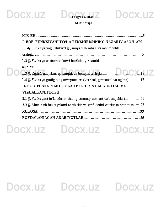                                                                 Farg‘ona-2026  
Mundarija
 
KIRISH .....................................................................................................................3
I- BOB.  FUNKSIYANI TO‘LA TEKSHIRISHNING NAZARIY ASOSLARI
1 . 1- § .  Funksiyaning uzluksizligi, aniqlanish sohasi va monotonlik 
oraliqlari…………………………………………………………………..……..…5
1 . 2- § .  Funksiya ekstremumlarini hosilalar yordamida 
aniqlash……………………………………………………….………………...…11
1.3 - § .  Egilish nuqtalari, qavariqlik va botiqlik oraliqlari…………………………15
1.4- § .  Funksiya grafigining asimptotalari (vertikal, gorizontal va og‘ma)……….17
II-  BOB.  FUNKSIYANI TO‘LA TEKSHIRISH ALGORITMI VA 
VIZUALLASHTIRISH
2.1- § .  Funksiyani to‘la tekshirishning umumiy sxemasi va bosqichlari………….21
2.2- § .  Murakkab funksiyalarni tekshirish va grafiklarini chizishga doir misollar..27
XULOSA…………………………………………………………………………33
FOYDALANILGAN ADABIYOTLAR………………………………………..35
2 