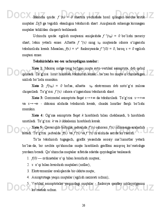 Ikkinchi   qoida:   f   '(x)   =   0   shartini   yechishda   hosil   qilingan   barcha   kritik
nuqtalar   D(f)   ga tegishli ekanligini tekshirish shart. Aniqlanish sohasiga kirmagan
nuqtalar tahlildan chiqarib tashlanadi.
Uchinchi   qoida:   egilish   nuqtasini   aniqlashda   f   ''(x )   =   0₀   bo‘lishi   zaruriy
shart,   lekin   yetarli   emas.   Albatta   f   ''(x)   ning   x	
₀   nuqtasida   ishora   o‘zgarishi
tekshirilishi kerak. Masalan,   f(x) = x	
⁴    funksiyasida   f ''(0) = 0 , biroq   x = 0   egilish
nuqtasi emas.
Tekshirishda tez-tez uchraydigan xatolar:
Xato 1:   Maxraj nolga teng bo'lgan nuqta avto-vertikal asimptota, deb qabul
qilinadi. To‘g‘risi: limit hisoblab tekshirish kerak - ba’zan bu nuqta o‘chiriladigan
uzilish bo‘lishi mumkin.
Xato   2:   f'(x )   =   0	
₀   bo'lsa,   albatta     x	₀   ekstremum   deb   noto‘g‘ri   xulosa
chiqariladi. To‘g‘risi:  f '(x)   ishora o‘zgarishini tekshirish shart.
Xato 3:  Gorizontal asimptota faqat  x→+∞  da tekshiriladi. To‘g‘risi:  x→+∞
va   x→−∞   -   ikkisini   alohida   tekshirish   kerak,   chunki   limitlar   farqli   bo‘lishi
mumkin.
Xato   4:   Og‘ma   asimptota   faqat   k   hisoblash   bilan   cheklanadi,   b   hisoblash
unutiladi. To‘g‘risi:  k  va  b  ikkalasini hisoblash kerak.
Xato 5:   Qavariqlik-botiqlik jadvalida  f''(x)  ishorasi   f'(x)  ishorasiga aralashib
ketadi. To‘g‘risi: jadvalda   f(x)   va  f '(x)  va  f ''(x)  ni alohida satrda ko‘rsatish.
To‘la   tekshirish   tugagach,   grafik   yasashda   asosiy   ma’lumotlar   yetarli
bo‘lsa-da,   bir   nechta   qo'shimcha   nuqta   hisoblash   grafikni   aniqroq   ko‘rsatishga
yordam beradi. Qo‘shimcha nuqtalar sifatida odatda quyidagilar tanlanadi:
1. f(0)  — ordinatalar o‘qi bilan kesishish nuqtasi;
2. x   o‘qi bilan kesishish nuqtalari (nollar);
3. Ekstremumlаr oraliqlarida bir-ikkita nuqta;
4. Asimptotaga yaqin nuqtalar (egilish nazorati uchun);
5. Vertikal   asimptotalar   yaqinidagi   nuqtalar   -   funksiya   qanday   intilayotganini
ko‘rsatish uchun.
26 