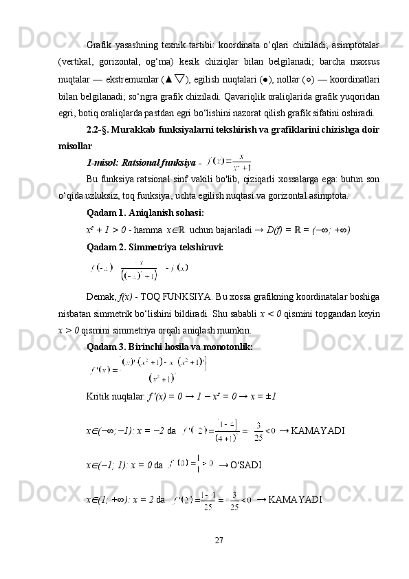Grafik   yasashning   texnik   tartibi:   koordinata   o‘qlari   chiziladi;   asimptotalar
(vertikal,   gorizontal,   og‘ma)   kesik   chiziqlar   bilan   belgilanadi;   barcha   maxsus
nuqtalar — ekstremumlаr (▲ ▽ ), egilish nuqtalari (●), nollar (○) — koordinatlari
bilan belgilanadi; so‘ngra grafik chiziladi. Qavariqlik oraliqlarida grafik yuqoridan
egri, botiq oraliqlarda pastdan egri bo‘lishini nazorat qilish grafik sifatini oshiradi.
2.2-§. Murakkab funksiyalarni tekshirish va grafiklarini chizishga doir
misollar
1-misol: Ratsional funksiya -  
Bu funksiya ratsional sinf vakili bo'lib, qiziqarli xossalarga ega: butun son
o‘qida uzluksiz, toq funksiya, uchta egilish nuqtasi va gorizontal asimptota.
Qadam 1. Aniqlanish sohasi:
x² + 1 > 0  - hamma   x∈ ℝ   uchun bajariladi  → D(f) =   = (−∞; +∞)	ℝ
Qadam 2. Simmetriya tekshiruvi:
Demak,  f(x)  - TOQ FUNKSIYA. Bu xossa grafikning koordinatalar boshiga
nisbatan simmetrik bo‘lishini bildiradi. Shu sababli  x < 0  qismini topgandan keyin
x > 0  qismini simmetriya orqali aniqlash mumkin.
Qadam 3. Birinchi hosila va monotonlik:
Kritik nuqtalar:  f '(x) = 0 → 1 − x² = 0 → x = ±1
x	
∈ (−∞;−1): x = −2  da                                           → KAMAYADI
x
∈ (−1; 1): x = 0  da                         → O'SADI
x
∈ (1; +∞): x = 2  da                                      → KAMAYADI
27 