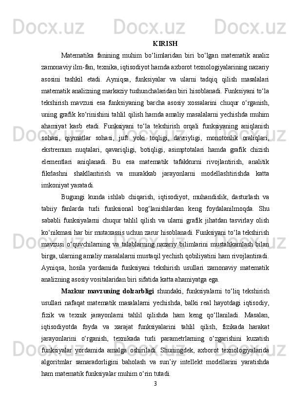 KIRISH
Matematika   fanining   muhim   bo‘limlaridan   biri   bo‘lgan   matematik   analiz
zamonaviy ilm-fan, texnika, iqtisodiyot hamda axborot texnologiyalarining nazariy
asosini   tashkil   etadi.   Ayniqsa,   funksiyalar   va   ularni   tadqiq   qilish   masalalari
matematik analizning markaziy tushunchalaridan biri hisoblanadi. Funksiyani to‘la
tekshirish   mavzusi   esa   funksiyaning   barcha   asosiy   xossalarini   chuqur   o‘rganish,
uning grafik ko‘rinishini tahlil qilish hamda amaliy masalalarni yechishda muhim
ahamiyat   kasb   etadi.   Funksiyani   to‘la   tekshirish   orqali   funksiyaning   aniqlanish
sohasi,   qiymatlar   sohasi,   juft   yoki   toqligi,   davriyligi,   monotonlik   oraliqlari,
ekstremum   nuqtalari,   qavariqligi,   botiqligi,   asimptotalari   hamda   grafik   chizish
elementlari   aniqlanadi.   Bu   esa   matematik   tafakkurni   rivojlantirish,   analitik
fikrlashni   shakllantirish   va   murakkab   jarayonlarni   modellashtirishda   katta
imkoniyat yaratadi.
Bugungi   kunda   ishlab   chiqarish,   iqtisodiyot,   muhandislik,   dasturlash   va
tabiiy   fanlarda   turli   funksional   bog‘lanishlardan   keng   foydalanilmoqda.   Shu
sababli   funksiyalarni   chuqur   tahlil   qilish   va   ularni   grafik   jihatdan   tasvirlay   olish
ko‘nikmasi har bir mutaxassis uchun zarur hisoblanadi. Funksiyani to‘la tekshirish
mavzusi   o‘quvchilarning   va   talablarning   nazariy   bilimlarini   mustahkamlash   bilan
birga, ularning amaliy masalalarni mustaqil yechish qobiliyatini ham rivojlantiradi.
Ayniqsa,   hosila   yordamida   funksiyani   tekshirish   usullari   zamonaviy   matematik
analizning asosiy vositalaridan biri sifatida katta ahamiyatga ega.
Mazkur   mavzuning   dolzarbligi   shundaki,   funksiyalarni   to‘liq   tekshirish
usullari   nafaqat   matematik   masalalarni   yechishda,   balki   real   hayotdagi   iqtisodiy,
fizik   va   texnik   jarayonlarni   tahlil   qilishda   ham   keng   qo‘llaniladi.   Masalan,
iqtisodiyotda   foyda   va   xarajat   funksiyalarini   tahlil   qilish,   fizikada   harakat
jarayonlarini   o‘rganish,   texnikada   turli   parametrlarning   o‘zgarishini   kuzatish
funksiyalar   yordamida   amalga   oshiriladi.   Shuningdek,   axborot   texnologiyalarida
algoritmlar   samaradorligini   baholash   va   sun’iy   intellekt   modellarini   yaratishda
ham matematik funksiyalar muhim o‘rin tutadi.
3 