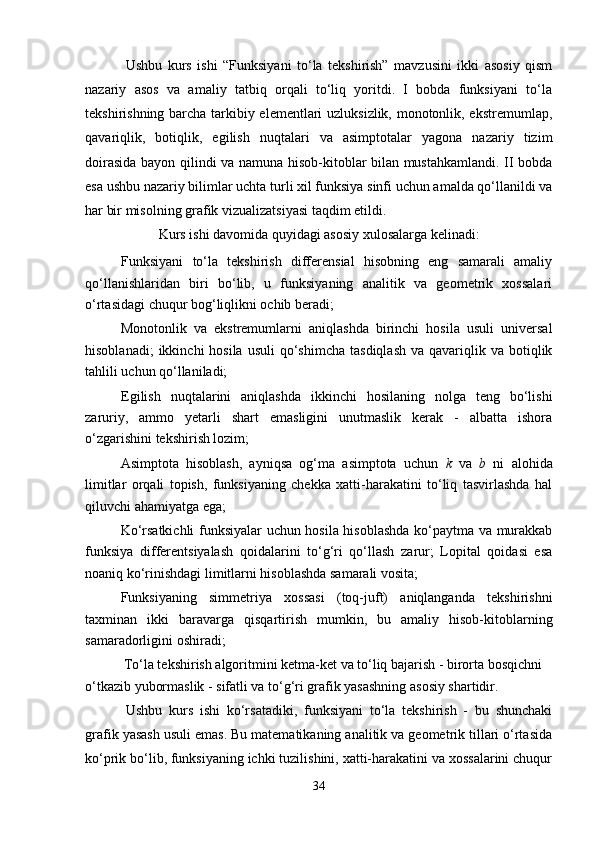 Ushbu   kurs   ishi   “Funksiyani   to‘la   tekshirish”   mavzusini   ikki   asosiy   qism
nazariy   asos   va   amaliy   tatbiq   orqali   to‘liq   yoritdi.   I   bobda   funksiyani   to‘la
tekshirishning barcha tarkibiy elementlari uzluksizlik, monotonlik, ekstremumlар,
qavariqlik,   botiqlik,   egilish   nuqtalari   va   asimptotalar   yagona   nazariy   tizim
doirasida bayon qilindi va namuna hisob-kitoblar bilan mustahkamlandi. II bobda
esa ushbu nazariy bilimlar uchta turli xil funksiya sinfi uchun amalda qo‘llanildi va
har bir misolning grafik vizualizatsiyasi taqdim etildi.
                     Kurs ishi davomida quyidagi asosiy xulosalarga kelinadi:
Funksiyani   to‘la   tekshirish   differensial   hisobning   eng   samarali   amaliy
qo‘llanishlaridan   biri   bo‘lib,   u   funksiyaning   analitik   va   geometrik   xossalari
o‘rtasidagi chuqur bog‘liqlikni ochib beradi;
Monotonlik   va   ekstremumlаrni   aniqlashda   birinchi   hosila   usuli   universal
hisoblanadi;   ikkinchi  hosila  usuli  qo‘shimcha  tasdiqlash  va  qavariqlik va  botiqlik
tahlili uchun qo‘llaniladi;
Egilish   nuqtalarini   aniqlashda   ikkinchi   hosilaning   nolga   teng   bo‘lishi
zaruriy,   ammo   yetarli   shart   emasligini   unutmaslik   kerak   -   albatta   ishora
o‘zgarishini tekshirish lozim;
Asimptota   hisoblash,   ayniqsa   og‘ma   asimptota   uchun   k   va   b   ni   alohida
limitlar   orqali   topish,   funksiyaning   chekka   xatti-harakatini   to‘liq   tasvirlashda   hal
qiluvchi ahamiyatga ega;
Ko‘rsatkichli funksiyalar uchun hosila hisoblashda ko‘paytma va murakkab
funksiya   differentsiyalash   qoidalarini   to‘g‘ri   qo‘llash   zarur;   Lopital   qoidasi   esa
noaniq ko‘rinishdagi limitlarni hisoblashda samarali vosita;
Funksiyaning   simmetriya   xossasi   (toq-juft)   aniqlanganda   tekshirishni
taxminan   ikki   baravarga   qisqartirish   mumkin,   bu   amaliy   hisob-kitoblarning
samaradorligini oshiradi;
           To‘la tekshirish algoritmini ketma-ket va to‘liq bajarish - birorta bosqichni 
o‘tkazib yubormaslik - sifatli va to‘g‘ri grafik yasashning asosiy shartidir.
Ushbu   kurs   ishi   ko‘rsatadiki,   funksiyani   to‘la   tekshirish   -   bu   shunchaki
grafik yasash usuli emas. Bu matematikaning analitik va geometrik tillari o‘rtasida
ko‘prik bo‘lib, funksiyaning ichki tuzilishini, xatti-harakatini va xossalarini chuqur
34 