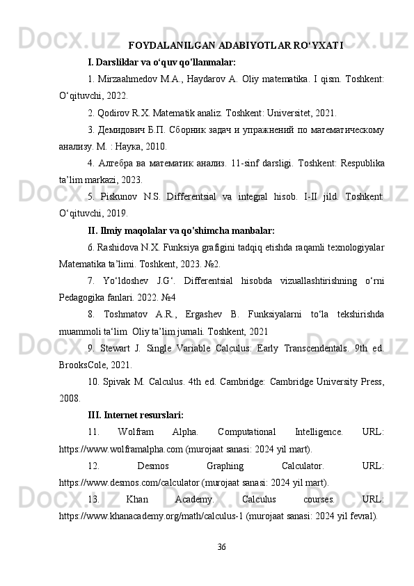 FOYDALANILGAN ADABIYOTLAR RO‘YXATI
I. Darsliklar va o‘quv qo'llanmalar:
1.  Mirzaahmedov  M.A.,   Haydarov  A.  Oliy  matematika.  I   qism.  Toshkent:
O‘qituvchi, 2022.
2. Qodirov R.X. Matematik analiz. Toshkent :  Universitet , 2021. 
3. Демидович  Б.П. Сборник задач и упражнений по математическому
анализу. М. : Наука, 2010.
4.   Алгебра   ва   математик   анализ.   11- sinf   darsligi .   Toshkent :   Respublika
ta ’ lim   markazi , 2023. 
5.   Piskunov   N.S.   Differentsial   va   integral   hisob.   I-II   jild.   Toshkent:
O‘qituvchi, 2019.
II. Ilmiy maqolalar va qo'shimcha manbalar:
6. Rashidova N.X. Funksiya grafigini tadqiq etishda raqamli texnologiyalar
Matematika ta’limi. Toshkent, 2023. №2. 
7.   Yo‘ldoshev   J.G‘.   Differentsial   hisobda   vizuallashtirishning   o‘rni
Pedagogika fanlari. 2022. №4
8.   Toshmatov   A.R.,   Ergashev   B.   Funksiyalarni   to‘la   tekshirishda
muammoli ta‘lim  Oliy ta’lim jurnali. Toshkent, 2021
9.   Stewart   J.   Single   Variable   Calculus:   Early   Transcendentals.   9th   ed.
BrooksCole, 2021.
10.   Spivak   M.   Calculus.   4th   ed.   Cambridge:   Cambridge   University   Press,
2008. 
III. Internet resurslari:
11.   Wolfram   Alpha.   Computational   Intelligence.   URL:
https://www.wolframalpha.com (murojaat sanasi: 2024 yil mart).
12.   Desmos   Graphing   Calculator.   URL:
https://www.desmos.com/calculator (murojaat sanasi: 2024 yil mart).
13.   Khan   Academy.   Calculus   courses.   URL:
https://www.khanacademy.org/math/calculus-1 (murojaat sanasi: 2024 yil fevral).
36 